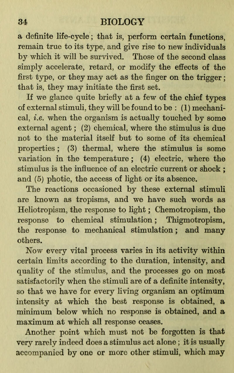 a definite life-cycle; that is, perform certain functions, remain true to its type, and give rise to new individuals by which it will be survived. Those of the second class simply accelerate, retard, or modify the effects of the first type, or they may act as the finger on the trigger; that is, they may initiate the first set. If we glance quite briefly at a few of the chief types of external stimuli, they will be found to be : (1) mechani- cal, i.e. when the organism is actually touched by some external agent; (2) chemical, where the stimulus is due not to the material itself but to some of its chemical properties ; (3) thermal, where the stimulus is some variation in the temperature ; (4) electric, where the stimulus is the influence of an electric current or shock ; and (5) photic, the access of light or its absence. The reactions occasioned by these external stimuli are known as tropisms, and we have such words as Heliotropism, the response to light; Chemotropism, the response to chemical stimulation; Thigmotropism, the response to mechanical stimulation; and many others. Now every vital process varies in its activity within certain limits according to the duration, intensity, and quality of the stimulus, and the processes go on most satisfactorily when the stimuli are of a definite intensity, so that we have for every living organism an optimum intensity at which the best response is obtained, a minimum below which no response is obtained, and a maximum at which all response ceases. Another point which must not be forgotten is that very rarely indeed does a stimulus act alone; it is usually accompanied by one or more other stimuli, which may