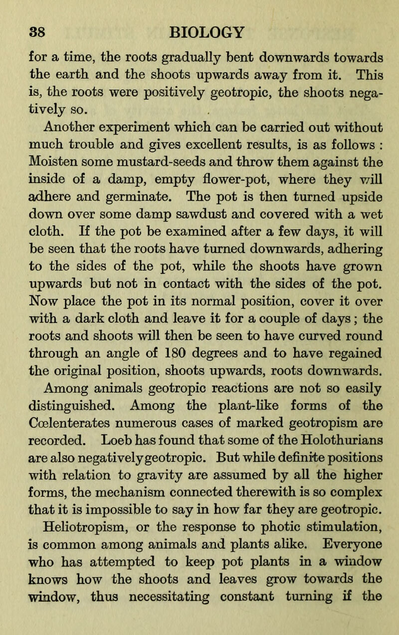 for a time, the roots gradually bent downwards towards the earth and the shoots upwards away from it. This is, the roots were positively geotropic, the shoots nega- tively so. Another experiment which can be carried out without much trouble and gives excellent results, is as follows : Moisten some mustard-seeds and throw them against the inside of a damp, empty flower-pot, where they will adhere and germinate. The pot is then turned upside down over some damp sawdust and covered with a wet cloth. If the pot be examined after a few days, it will be seen that the roots have turned downwards, adhering to the sides of the pot, while the shoots have grown upwards but not in contact with the sides of the pot. Now place the pot in its normal position, cover it over with a dark cloth and leave it for a couple of days; the roots and shoots will then be seen to have curved round through an angle of 180 degrees and to have regained the original position, shoots upwards, roots downwards. Among animals geotropic reactions are not so easily distinguished. Among the plant-like forms of the Coelenterates numerous cases of marked geotropism are recorded. Loeb has found that some of the Holothurians are also negatively geotropic. But while definite positions with relation to gravity are assumed by all the higher forms, the mechanism connected therewith is so complex that it is impossible to say in how far they are geotropic. Heliotropism, or the response to photic stimulation, is common among animals and plants alike. Everyone who has attempted to keep pot plants in a window knows how the shoots and leaves grow towards the window, thus necessitating constant turning if the