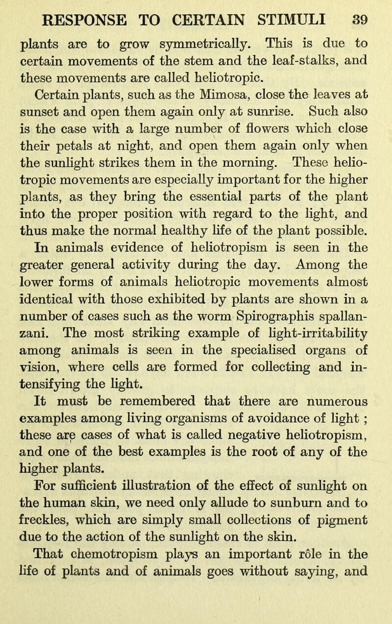 plants are to grow symmetrically. This is due to certain movements of the stem and the leaf-stalks, and these movements are called heliotropic. Certain plants, such as the Mimosa, close the leaves at sunset and open them again only at sunrise. Such also is the case with a large number of flowers which close their petals at night, and open them again only when the sunlight strikes them in the morning. These helio- tropic movements are especially important for the higher plants, as they bring the essential parts of the plant into the proper position with regard to the light, and thus make the normal healthy life of the plant possible. In animals evidence of heliotropism is seen in the greater general activity during the day. Among the lower forms of animals heliotropic movements almost identical with those exhibited by plants are shown in a number of cases such as the worm Spirographis Spallan- zani. The most striking example of light-irritability among animals is seen in the specialised organs of vision, where cells are formed for collecting and in- tensifying the light. It must be remembered that there are numerous examples among living organisms of avoidance of light ; these arp cases of what is called negative heliotropism, and one of the best examples is the root of any of the higher plants. For sufficient illustration of the effect of sunlight on the human skin, we need only allude to sunburn and to freckles, which are simply small collections of pigment due to the action of the sunlight on the skin. That chemotropism plays an important role in the life of plants and of animals goes without saying, and