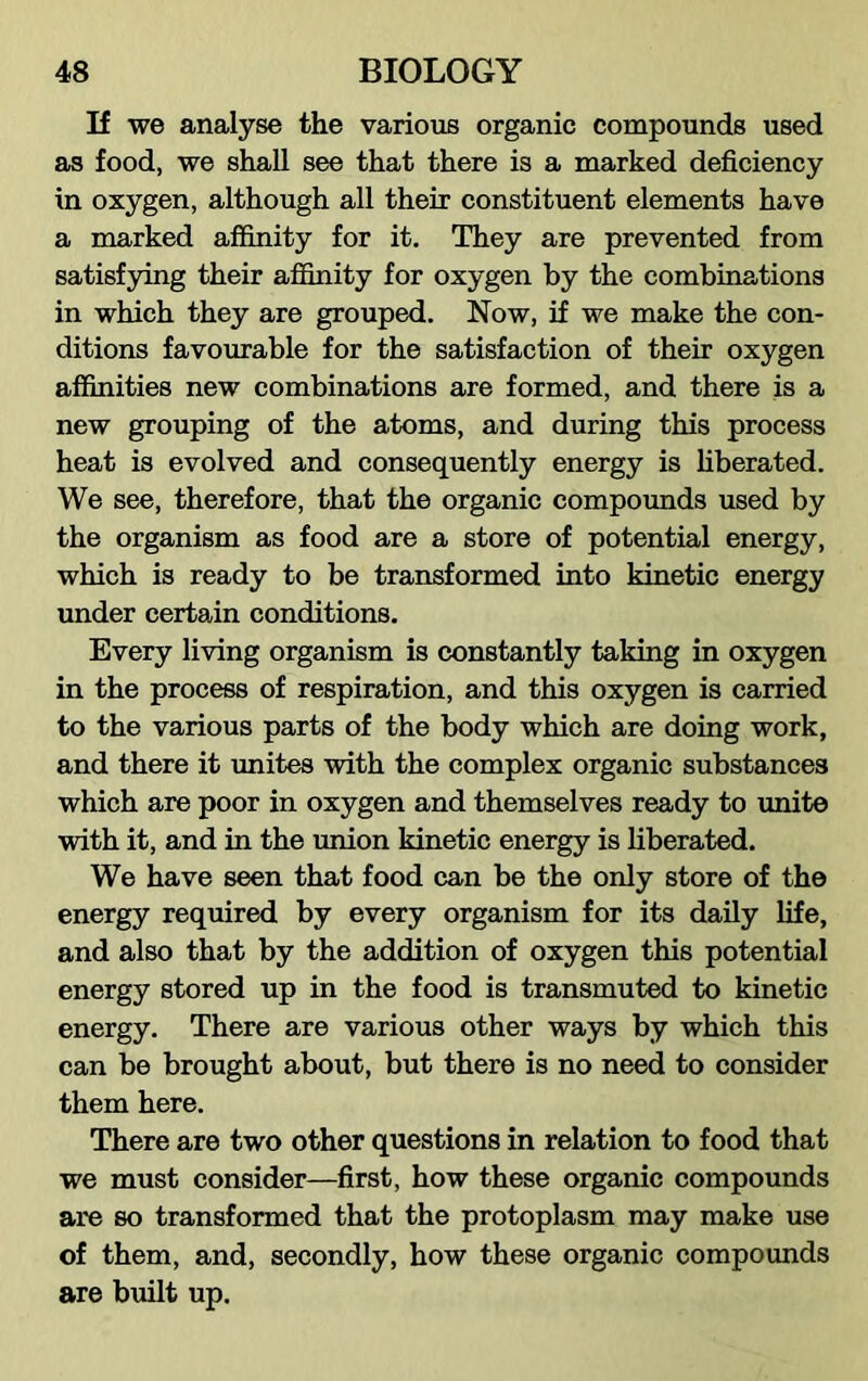 If we analyse the various organic compounds used as food, we shall see that there is a marked deficiency in oxygen, although all their constituent elements have a marked affinity for it. They are prevented from satisfying their affinity for oxygen by the combinations in which they are grouped. Now, if we make the con- ditions favourable for the satisfaction of their oxygen affinities new combinations are formed, and there is a new grouping of the atoms, and during this process heat is evolved and consequently energy is liberated. We see, therefore, that the organic compounds used by the organism as food are a store of potential energy, which is ready to be transformed into kinetic energy under certain conditions. Every living organism is constantly taking in oxygen in the process of respiration, and this oxygen is carried to the various parts of the body which are doing work, and there it unites with the complex organic substances which are poor in oxygen and themselves ready to unite with it, and in the union kinetic energy is liberated. We have seen that food can be the only store of the energy required by every organism for its daily life, and also that by the addition of oxygen this potential energy stored up in the food is transmuted to kinetic energy. There are various other ways by which this can be brought about, but there is no need to consider them here. There are two other questions in relation to food that we must consider—first, how these organic compounds are so transformed that the protoplasm may make use of them, and, secondly, how these organic compounds are built up.