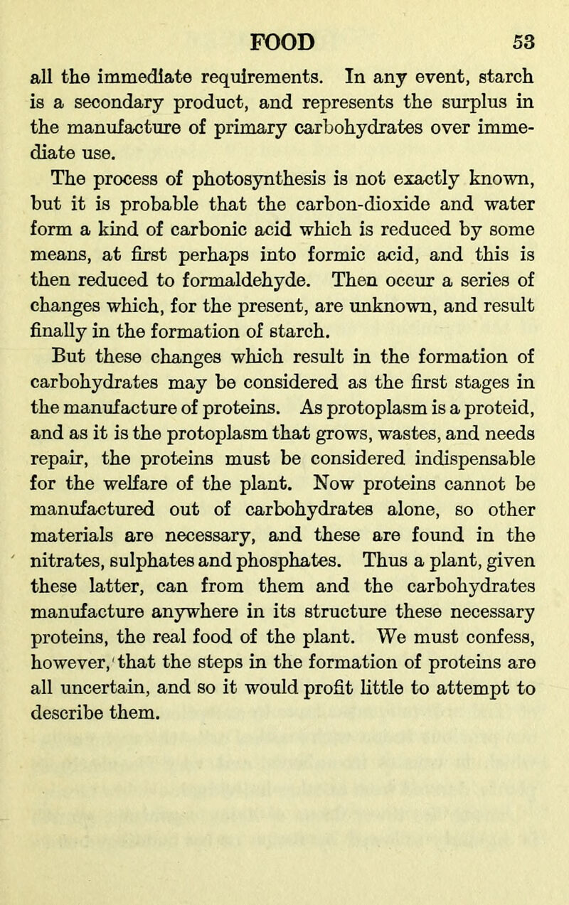 all the immediate requirements. In any event, starch is a secondary product, and represents the surplus in the manufacture of primary carbohydrates over imme- diate use. The process of photosynthesis is not exactly known, but it is probable that the carbon-dioxide and water form a kind of carbonic acid which is reduced by some means, at first perhaps into formic acid, and this is then reduced to formaldehyde. Then occur a series of changes which, for the present, are unknown, and result finally in the formation of starch. But these changes which result in the formation of carbohydrates may be considered as the first stages in the manufacture of proteins. As protoplasm is a proteid, and as it is the protoplasm that grows, wastes, and needs repair, the proteins must be considered indispensable for the welfare of the plant. Now proteins cannot be manufactured out of carbohydrates alone, so other materials are necessary, and these are found in the nitrates, sulphates and phosphates. Thus a plant, given these latter, can from them and the carbohydrates manufacture anywhere in its structure these necessary proteins, the real food of the plant. We must confess, however,1 that the steps in the formation of proteins are all uncertain, and so it would profit little to attempt to describe them.