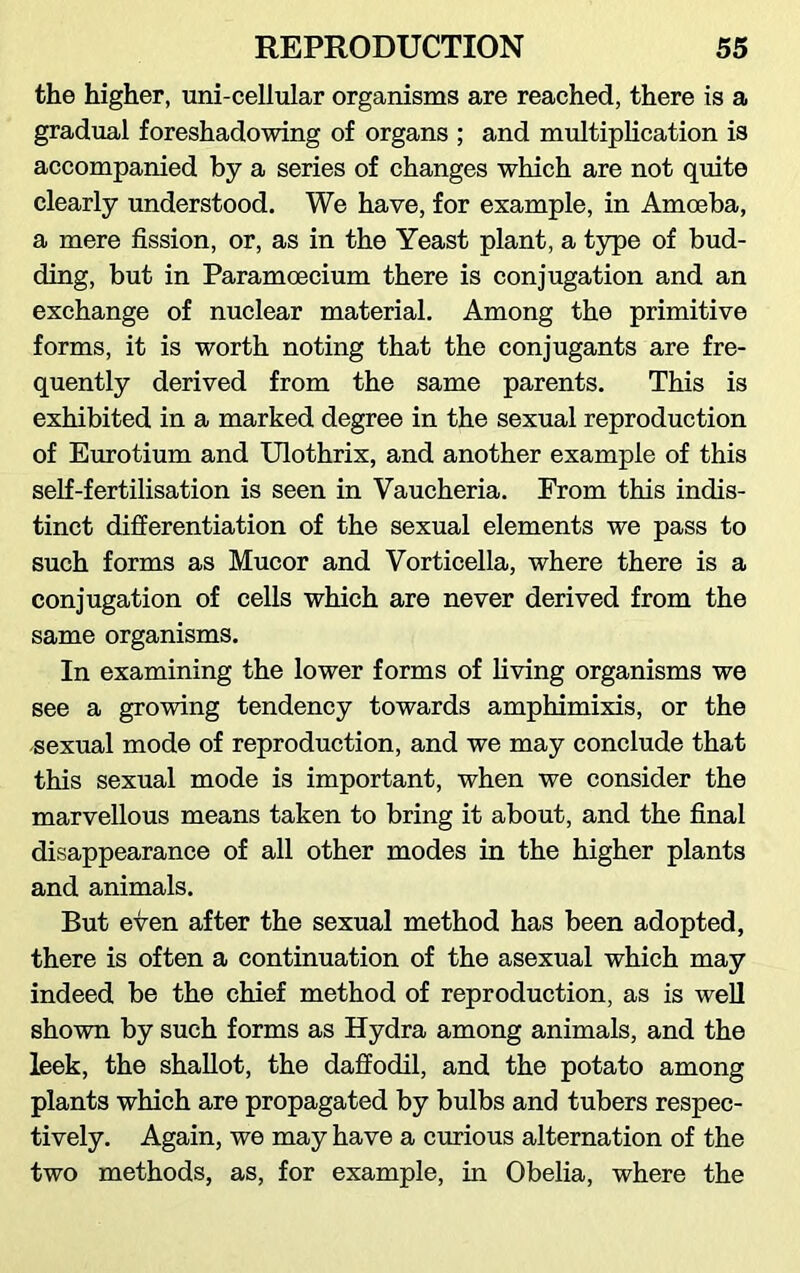 the higher, uni-cellular organisms are reached, there is a gradual foreshadowing of organs ; and multiplication is accompanied by a series of changes which are not quite clearly understood. We have, for example, in Amoeba, a mere fission, or, as in the Yeast plant, a type of bud- ding, but in Paramoecium there is conjugation and an exchange of nuclear material. Among the primitive forms, it is worth noting that the conjugants are fre- quently derived from the same parents. This is exhibited in a marked degree in the sexual reproduction of Eurotium and Ulothrix, and another example of this self-fertilisation is seen in Vaucheria. From this indis- tinct differentiation of the sexual elements we pass to such forms as Mucor and Vorticella, where there is a conjugation of cells which are never derived from the same organisms. In examining the lower forms of living organisms we see a growing tendency towards amphimixis, or the sexual mode of reproduction, and we may conclude that this sexual mode is important, when we consider the marvellous means taken to bring it about, and the final disappearance of all other modes in the higher plants and animals. But even after the sexual method has been adopted, there is often a continuation of the asexual which may indeed be the chief method of reproduction, as is well shown by such forms as Hydra among animals, and the leek, the shallot, the daffodil, and the potato among plants which are propagated by bulbs and tubers respec- tively. Again, we may have a curious alternation of the two methods, as, for example, in Obelia, where the