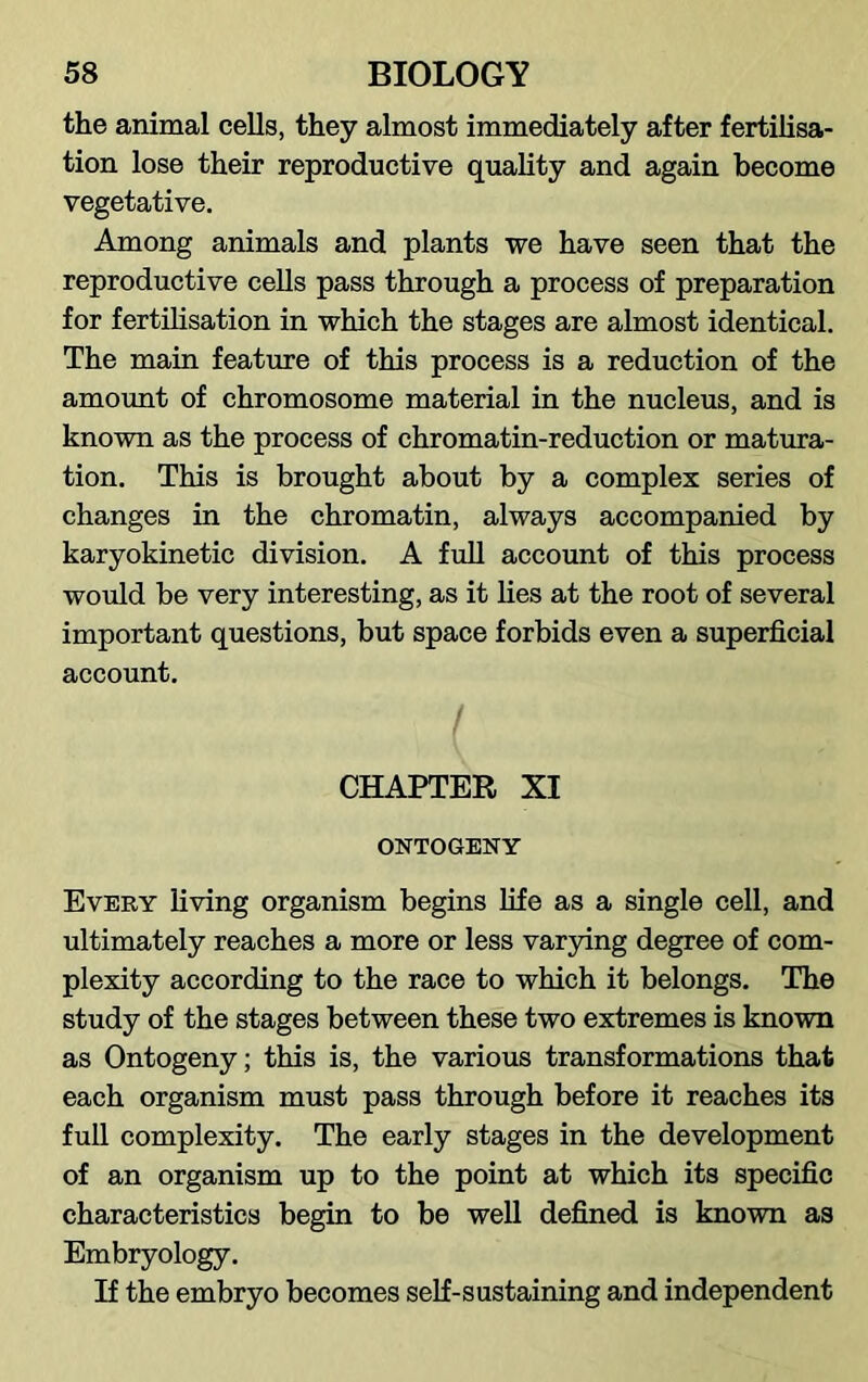 the animal cells, they almost immediately after fertilisa- tion lose their reproductive quality and again become vegetative. Among animals and plants we have seen that the reproductive cells pass through a process of preparation for fertilisation in which the stages are almost identical. The main feature of this process is a reduction of the amount of chromosome material in the nucleus, and is known as the process of chromatin-reduction or matura- tion. This is brought about by a complex series of changes in the chromatin, always accompanied by karyokinetic division. A full account of this process would be very interesting, as it lies at the root of several important questions, but space forbids even a superficial account. I CHAPTER XI ONTOGENY Every living organism begins life as a single cell, and ultimately reaches a more or less varying degree of com- plexity according to the race to which it belongs. The study of the stages between these two extremes is known as Ontogeny; this is, the various transformations that each organism must pass through before it reaches its full complexity. The early stages in the development of an organism up to the point at which its specific characteristics begin to be well defined is known as Embryology. If the embryo becomes self-sustaining and independent