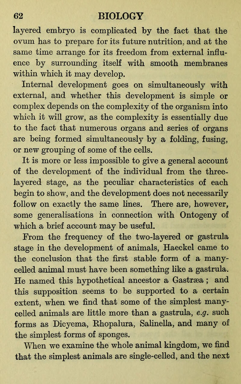 layered embryo is complicated by the fact that the ovum has to prepare for its future nutrition, and at the same time arrange for its freedom from external influ- ence by surrounding itself with smooth membranes within which it may develop. Internal development goes on simultaneously wdth external, and whether this development is simple or complex depends on the complexity of the organism into which it will grow, as the complexity is essentially due to the fact that numerous organs and series of organs are being formed simultaneously by a folding, fusing, or new grouping of some of the cells. It is more or less impossible to give a general account of the development of the individual from the three- layered stage, as the peculiar characteristics of each begin to show, and the development does not necessarily follow on exactly the same lines. There are, however, some generalisations in connection with Ontogeny of which a brief account may be useful. From the frequency of the two-layered or gastrula stage in the development of animals, Haeckel came to the conclusion that the first stable form of a many- celled animal must have been something like a gastrula. He named this hypothetical ancestor a Gastrsea; and this supposition seems to be supported to a certain extent, when we find that some of the simplest many- celled animals are little more than a gastrula, e.g. such forms as Dicyema, Rhopalura, Salinella, and many of the simplest forms of sponges. When we examine the whole animal kingdom, we find that the simplest animals are single-celled, and the next