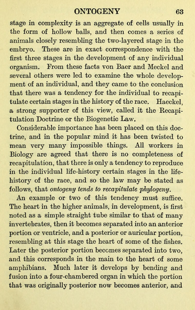 stage in complexity is an aggregate of cells usually in the form of hollow balls, and then comes a series of animals closely resembling the two-layered stage in the embryo. These are in exact correspondence with the first three stages in the development of any individual organism. From these facts von Baer and Meckel and several others were led to examine the whole develop- ment of an individual, and they came to the conclusion that there was a tendency for the individual to recapi- tulate certain stages in the history of the race. Haeckel, a strong supporter of this view, called it the Recapi- tulation Doctrine or the Biogenetic Law. Considerable importance has been placed on this doc- trine, and in the popular mind it has been twisted to mean very many impossible things. All workers in Biology are agreed that there is no completeness of recapitulation, that there is only a tendency to reproduce in the individual life-history certain stages in the life- history of the race, and so the law may be stated as follows, that ontogeny tends to recapitulate phytogeny. An example or two of this tendency must suffice. The heart in the higher animals, in development, is first noted as a simple straight tube similar to that of many invertebrates, then it becomes separated into an anterior portion or ventricle, and a posterior or auricular portion, resembling at this stage the heart of some of the fishes. Later the posterior portion becomes separated into two, and this corresponds in the main to the heart of some amphibians. Much later it develops by bending and fusion into a four-chambered organ in which the portion that was originally posterior now becomes anterior, and