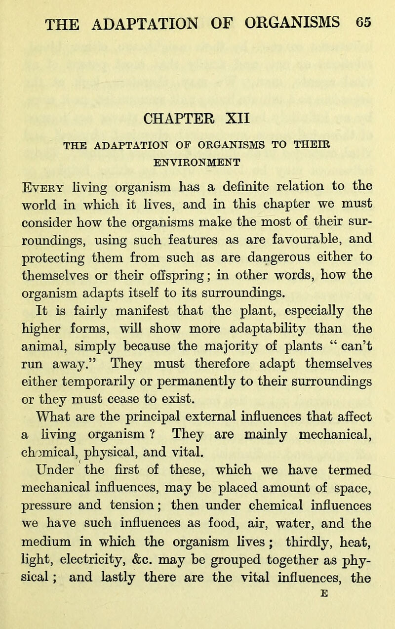 CHAPTER XII THE ADAPTATION OF ORGANISMS TO THEIR ENVIRONMENT Every living organism has a definite relation to the world in which it lives, and in this chapter we must consider how the organisms make the most of their sur- roundings, using such features as are favourable, and protecting them from such as are dangerous either to themselves or their offspring; in other words, how the organism adapts itself to its surroundings. It is fairly manifest that the plant, especially the higher forms, will show more adaptability than the animal, simply because the majority of plants “ can’t run away.” They must therefore adapt themselves either temporarily or permanently to their surroundings or they must cease to exist. What are the principal external influences that affect a living organism ? They are mainly mechanical, chemical, physical, and vital. Under the first of these, which we have termed mechanical influences, may be placed amount of space, pressure and tension; then under chemical influences we have such influences as food, air, water, and the medium in which the organism lives ; thirdly, heat, light, electricity, &c. may be grouped together as phy- sical ; and lastly there are the vital influences, the E