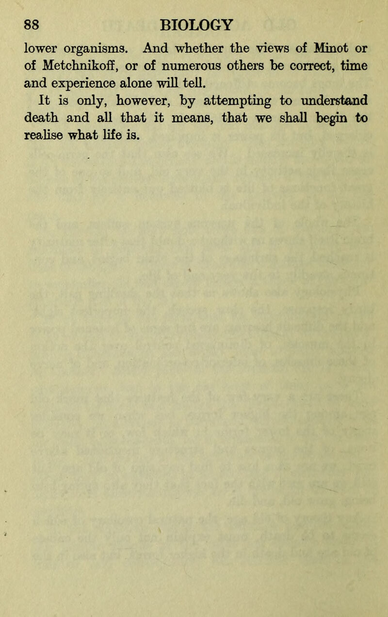 lower organisms. And whether the views of Minot or of Metchnikoff, or of numerous others be correct, time and experience alone will tell. It is only, however, by attempting to understand death and all that it means, that we shall begin to realise what life is.