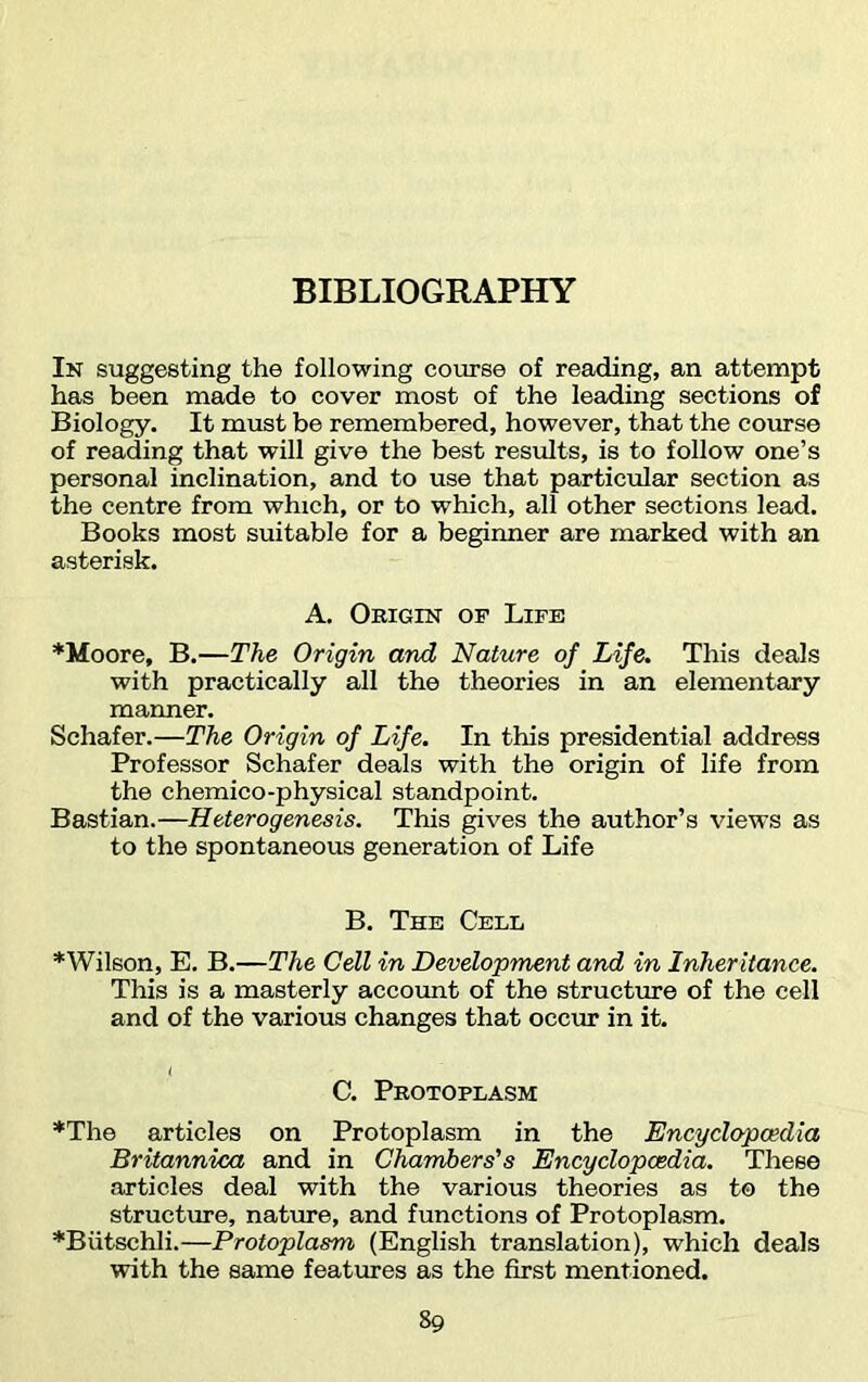 BIBLIOGRAPHY In suggesting the following course of reading, an attempt has been made to cover most of the leading sections of Biology. It must be remembered, however, that the course of reading that will give the best results, is to follow one’s personal inclination, and to use that particular section as the centre from which, or to which, all other sections lead. Books most suitable for a beginner are marked with an asterisk. A. Origin of Life *Moore, B.—The Origin and Nature of Life. This deals with practically all the theories in an elementary manner. Schafer.—The Origin of Life. In this presidential address Professor Schafer deals with the origin of life from the chemico-physical standpoint. Bastian.—Heterogenesis. This gives the author’s views as to the spontaneous generation of Life B. The Cell *Wilson, E. B.—The Cell in Development and in Inheritance. This is a masterly account of the structure of the cell and of the various changes that occur in it. C. Protoplasm *The articles on Protoplasm in the Encyclopaedia Britannica and in Chambers's Encyclopaedia. These articles deal with the various theories as to the structure, nature, and functions of Protoplasm. *Biitschli.—Protoplasm (English translation), which deals with the same features as the first mentioned.