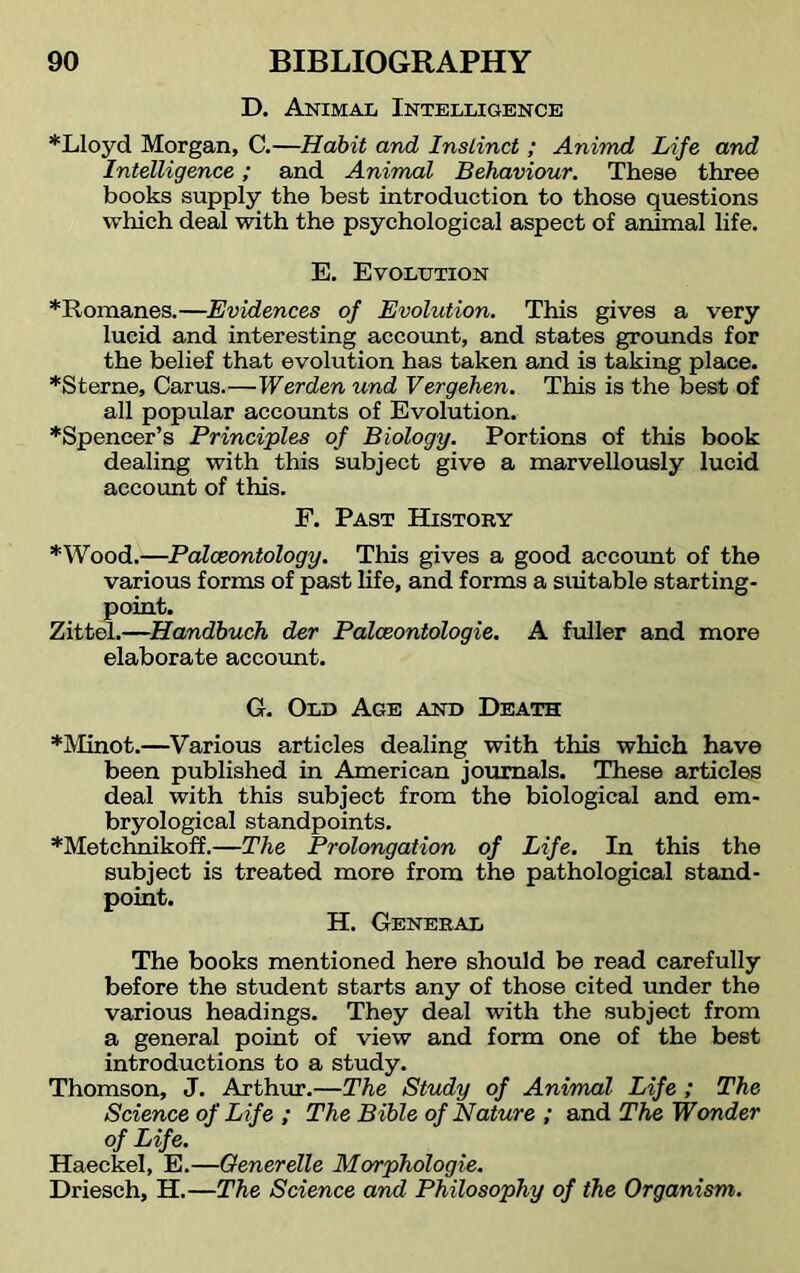 D. Animal Intelligence *Lloyd Morgan, C.—Habit and Instinct; Animd Life and Intelligence; and Animal Behaviour. These three books supply the best introduction to those questions which deal with the psychological aspect of animal life. E. Evolution *Romanes.—Evidences of Evolution. This gives a very lucid and interesting account, and states grounds for the belief that evolution has taken and is taking place. *Sterne, Carus.—Werden und Vergehen. This is the best of all popular accounts of Evolution. *Spencer’s Principles of Biology. Portions of this book dealing with this subject give a marvellously lucid account of this. F. Past History *Wood.—Palaeontology. This gives a good account of the various forms of past life, and forms a suitable starting- point. Zittel.—Handbuch der Palceontologie. A fuller and more elaborate account. G. Old Age and Death *Minot.—Various articles dealing with this which have been published in American journals. These articles deal with this subject from the biological and em- bryological standpoints. *Metchnikoff.—The Prolongation of Life. In this the subject is treated more from the pathological stand- point. H. General The books mentioned here should be read carefully before the student starts any of those cited under the various headings. They deal with the subject from a general point of view and form one of the best introductions to a study. Thomson, J. Arthur.—The Study of Animal Life ; The Science of Life ; The Bible of Nature ; and The Wonder of Life. Haeckel, E.—Generelle Morphologic. Driesch, H.—The Science and Philosophy of the Organism.