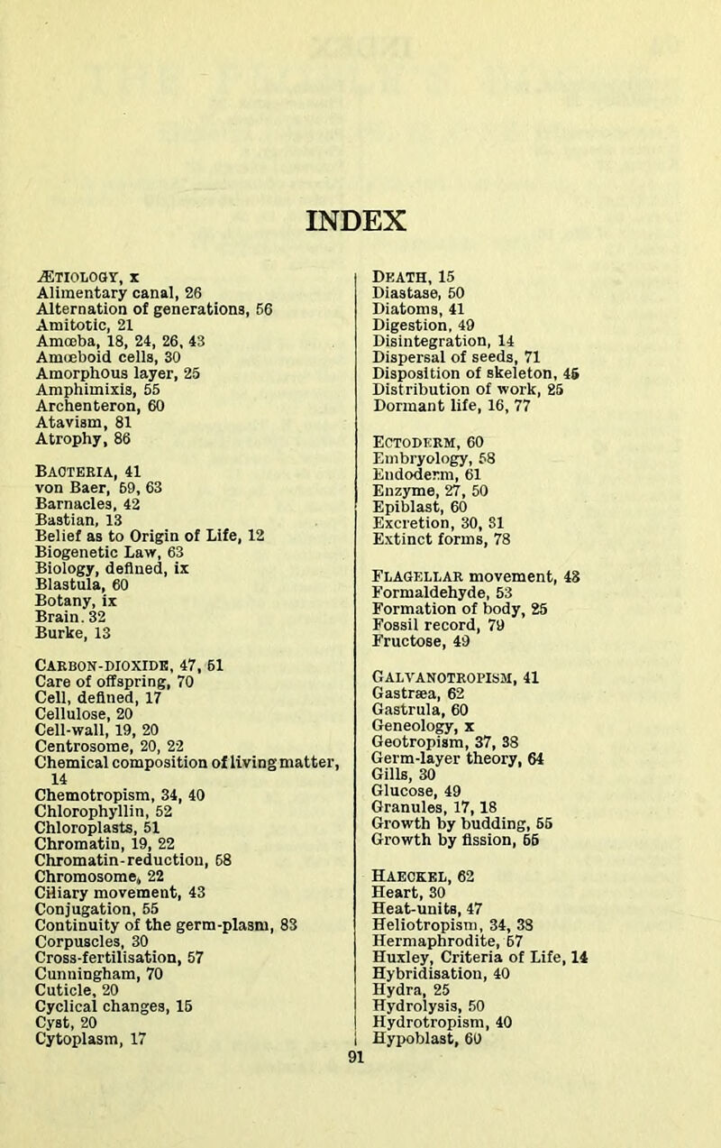 AETIOLOGY, * Alimentary canal, 26 Alternation of generations, 56 Amitotic, 21 Amoeba, 18, 24, 26, 43 Amoeboid cells, 30 Amorphous layer, 25 Amphimixis, 55 Archenteron, 60 Atavism, 81 Atrophy, 86 Bacteria, 41 von Baer, 69, 63 Barnacles, 42 Ba3tian, 13 Belief as to Origin of Life, 12 Biogenetic Law, 63 Biology, defined, ix Blastula, 60 Botany, ix Brain. 32 Burke, 13 Death, 15 Diastase, 50 Diatoms, 41 Digestion, 49 Disintegration, 14 Dispersal of seeds, 71 Disposition of skeleton, 45 Distribution of work, 25 Dormant life, 16, 77 Ectoderm, 60 Embryology, 58 Endoderm, 61 Enzyme, 27, 50 Epiblast, 60 Excretion, 30, 31 Extinct forms, 78 Flagellar movement, 48 Formaldehyde, 53 Formation of body, 25 Fossil record, 79 Fructose, 49 Carbon-dioxide, 47, 51 Care of offspring, 70 Cell, defined, 17 Cellulose, 20 Cell-wall, 19, 20 Centrosome, 20, 22 Chemical composition of livingmatter, 14 Chemotropism, 34, 40 Chlorophyllin, 52 Chloroplasts, 51 Chromatin, 19, 22 Chromatin-reduction, 68 Chromosome, 22 Ciliary movement, 43 Conjugation, 55 Continuity of the germ-plasm, 83 Corpuscles, 30 Cross-fertilisation, 57 Cunningham, 70 Cuticle, 20 Cyclical changes, 15 Cyst, 20 Cytoplasm, 17 Gai.vanotropism, 41 Gastraea, 62 Gastrula, 60 Geneology, x Geotropism, 37, 38 Germ-layer theory, 64 Gills, 30 Glucose, 49 Granules, 17,18 Growth by budding, 65 Growth by fission, 65 Haeckel, 62 Heart, 30 Heat-units, 47 Heliotropism, 34, 38 Hermaphrodite, 67 Huxley, Criteria of Life, 14 Hybridisation, 40 Hydra, 25 Hydrolysis, 50 Hydrotropism, 40 Hypoblast, 60