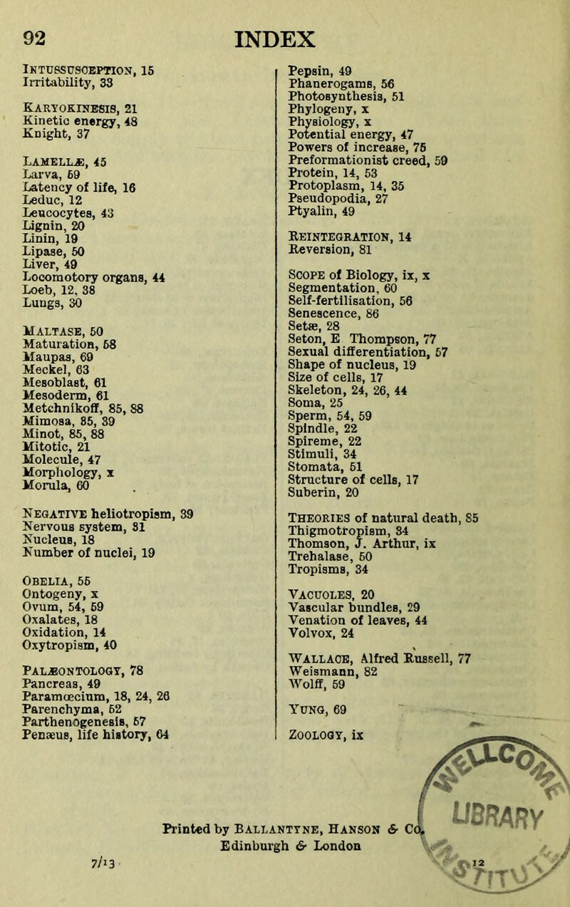 Intussusception, 15 Irritability, 33 Karyokinesis, 21 Kinetic energy, 48 KDight, 37 Lamella, 45 Larva, 69 Latency of life, 16 Leduc, 12 Leucocytes, 43 Lignin, 20 Linin, 19 Lipase, 50 Liver, 49 Loeoraotory organs, 44 Loeb, 12. 38 Lungs, 30 Maltase, 50 Maturation, 68 llaupas, 69 Meckel, 63 Mesoblast, 61 Mesoderm, 61 Metchnikoff, 85, 88 Mimosa, 85, 39 Minot, 85, 88 Mitotic, 21 Molecule, 47 Morphology, x Morula, 60 Pepsin, 49 Phanerogams, 56 Photosynthesis, 51 Phylogeny, x Physiology, x Potential energy, 47 Powers of increase, 76 Preformationist creed, 59 Protein, 14, 53 Protoplasm, 14, 35 Pseudopodia, 27 Ptyalin, 49 Reintegration, 14 Reversion, 81 Scope of Biology, ix, x Segmentation, 60 Self-fertilisation, 56 Senescence, 86 Sette, 28 Seton, E Thompson, 77 Sexual differentiation, 57 Shape of nucleus, 19 Size of cells, 17 Skeleton, 24, 26, 44 Soma, 25 Sperm, 54, 59 Spindle, 22 Spireme, 22 Stimuli, 34 Stomata, 51 Structure of cells, 17 Suberin, 20 Negative heliotropism, 39 Nervous system, 31 Nucleus, 18 Number of nuclei, 19 OBELIA, 56 Ontogeny, x Ovum, 54, 69 Oxalates, 18 Oxidation, 14 Oxytropism, 40 Theories of natural death, S5 Thigmotropism, 34 Thomson, J. Arthur, ix Trehalase, 60 Tropisms, 34 VACUOLES, 20 Vascular bundles, 29 Venation of leaves, 44 Volvox, 24 Palaeontology, 78 Pancreas, 49 Paramcecium, 18, 24, 26 Parenchyma, 62 Parthenogenesis, 67 Penaeus, life history, 64 Wallace, Alfred Russell, 77 Weismann, 82 Wolff, 59 Yung, 69 Zoology, ix 7/>3 Printed by Ballanttne, Hanson &■ Ci Edinburgh 6- London