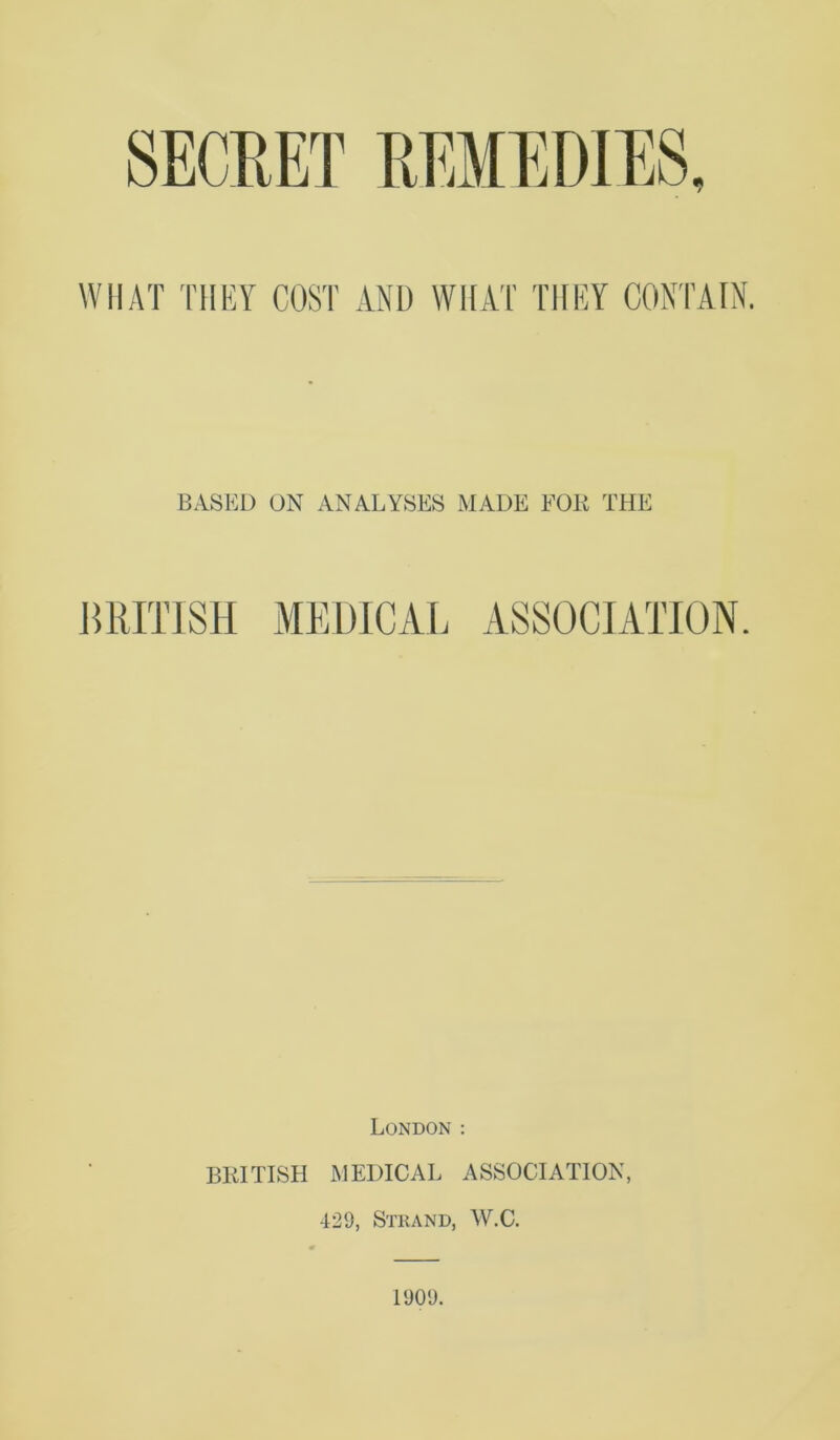 WHAT THEY COST AND WHAT THEY CONTAIN. BASEL) ON ANALYSES MADE FOK THE MimR MEDICAL ASSOCIATION. London : BKITISH MEDICAL ASSOCIATION, 429, Strand, W.C. 1909.