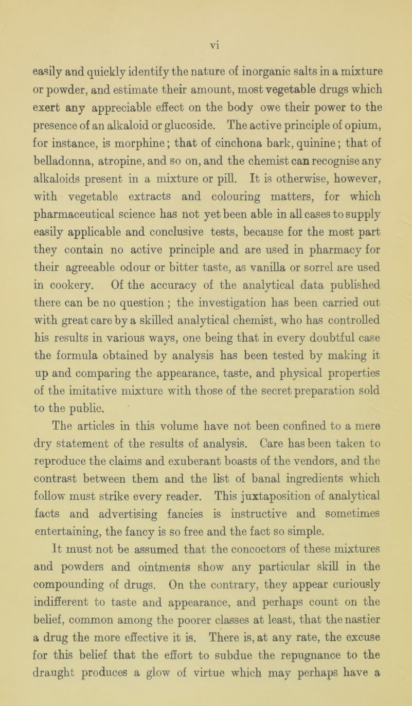 VI easily and quickly identify the nature of inorganic salts in a mixture or powder, and estimate their amount, most vegetable drugs which exert any appreciable effect on the body owe their power to the presence of an alkaloid or glucoside. The active principle of opium, for instance, is morphine; that of cinchona bark, quinine; that of belladonna, atropine, and so on, and the chemist can recognise any alkaloids present in a mixture or pill. It is otherwise, however, with vegetable extracts and colouring matters, for which pharmaceutical science has not yet been able in all cases to supply easily applicable and conclusive tests, because for the most part they contain no active principle and are used in pharmacy for their agreeable odour or bitter taste, as vanilla or sorrel are used in cookery. Of the accuracy of the analytical data published there can be no question ; the investigation has been carried out with great care by a skilled analytical chemist, who has controlled his results in various ways, one being that in every doubtful case the formula obtained by analysis has been tested by making it up and comparing the appearance, taste, and physical properties of the imitative mixture with those of the secret preparation sold to the public. The articles in this volume have not been confined to a mere dry statement of the results of analysis. Care has been taken to reproduce the claims and exuberant boasts of the vendors, and the contrast between them and the list of banal ingredients which follow must strike every reader. This juxtaposition of analytical facts and advertising fancies is instructive and sometimes entertaining, the fancy is so free and the fact so simple. It must not be assumed that the concoctors of these mixtm’es and powders and ointments show any particular skill in the compounding of drugs. On the contrary, they appear curiously indifferent to taste and appearance, and perhaps count on the belief, common among the poorer classes at least, that the nastier a drug the more effective it is. There is, at any rate, the excuse for this belief that the effort to subdue the repugnance to the draught produces a glow of virtue which may perhaps have a