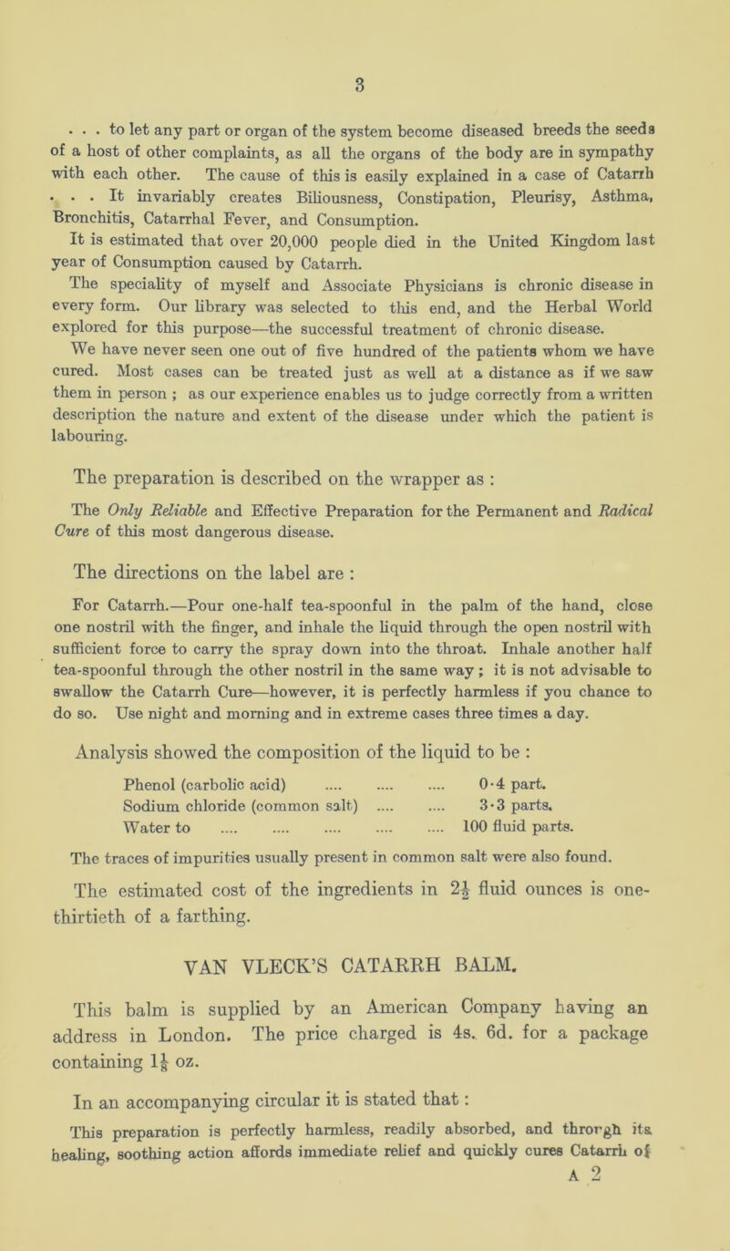 ... to let any part or organ of the system become diseased breeds the seeds of a host of other complaints, as all the organs of the body are in sympathy with each other. The cause of this is easily explained in a case of Catarrh . . . It invariably creates Biliousness, Constipation, Pleurisy, Asthma, Bronchitis, Catarrhal Fever, and Consumption. It is estimated that over 20,000 people died in the United Edngdom last year of Consumption caused by Catarrh. The speciality of myself and Associate Physicians is chronic disease in every form. Our library was selected to tliis end, and the Herbal World explored for this purpose—the successful treatment of chronic disease. We have never seen one out of five hundred of the patients whom we have cured. Most cases can be treated just as well at a distance as if we saw them in person ; as our experience enables us to judge correctly from a written description the nature and extent of the disease under which the patient is labouring. The preparation is described on the wrapper as : The Ordy Reliable and Effective Preparation for the Permanent and Radical Cure of this most dangerous disease. The directions on the label are : For Catarrh.—Pour one-half tea-spoonful in the palm of the hand, close one nostril with the finger, and inhale the liquid through the open nostril with sufficient force to carry the spray down into the throat. Inhale another half tea-spoonful through the other nostril in the same way; it is not advisable to swallow the Catarrh Cure—however, it is perfectly harmless if you chance to do so. Use night and morning and in extreme cases three times a day. Analysis showed the composition of the liquid to be : Phenol (carbolic acid) 0-4 part. Sodium chloride (common salt) 3*3 parts. Water to 100 fluid parts. The traces of impurities usually present in common salt were also found. The estimated cost of the ingredients in fluid ounces is one- thirtieth of a farthing. VAN VLECK’S CATARKH BALM. This balm is supplied by an American Company having an address in London. The price charged is 4s. 6d. for a package containing 1| oz. In an accompanying circular it is stated that: This preparation is perfectly harmless, readily absorbed, and throrgh its heahng, soothing action affords immediate relief and quickly cures Catarrh of A 2