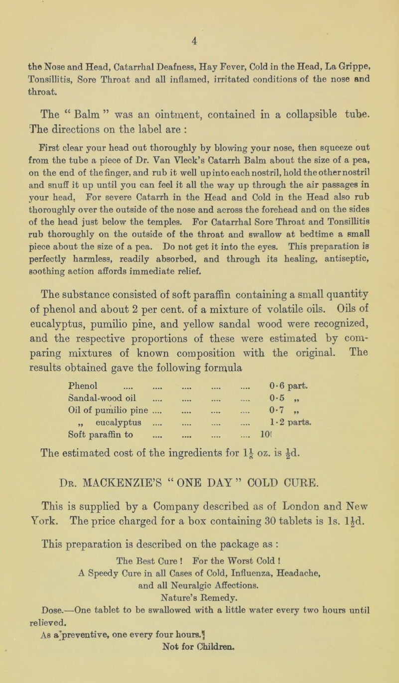 the Nose and Head, Catarrhal Deafness, Hay Fever, Cold in the Head, La Grippe, Tonsillitis, Sore Throat and all inflamed, irritated conditions of the nose and throat. The “ Balm ” was an ointment, contained in a collapsible tube. The directions on the label are : First clear your head out thoroughly by blowing your nose, then squeeze out from the tube a piece of Dr. Van Vleck’s Catarrh Balm about the size of a pea, on the end of the finger, and rub it well upintoeachnostril, hold the other nostril and snuff it up until you can feel it all the way up through the air passages in your head, For severe Catarrh in the Head and Cold in the Head also rub thoroughly over the outside of the nose and across the forehead and on the sides of the head just below the temples. For Catarrhal Sore Throat and Tonsillitis rub thoroughly on the outside of the throat and swallow at bedtime a small piece about the size of a pea. Do not get it into the eyes. This preparation is perfectly harmless, readily absorbed, and through its healing, antiseptic, soothing action affords immediate relief. The substance consisted of soft paraffin containing a small quantity of phenol and about 2 per cent, of a mixture of volatile oils. Oils of eucalyptus, pumUio pine, and yellow sandal wood were recognized, and the respective proportions of these were estimated by com- paring mixtures of known composition with the original. The results obtained gave the following formula Phenol Sandal-wood oil Oil of pumilio pine ... „ eucalyptus Soft paraffin to 0 • 6 part. 0-5 „ 0-7 „ 1 • 2 parts. 10! The estimated cost of the ingredients for 1^ oz. is |d. Dk. MACKENZIE’S “ ONE DAY ” COLD CURE. This is supplied by a Company described as of London and New York. The price charged for a box containing 30 tablets is Is. l|d. This preparation is described on the package as ; The Best Cure ! For the Worst Cold ! A Speedy Cure in all Cases of Cold, Influenza, Headache, and all Neuralgic Affections. Nature’s Remedy. Dose.—One tablet to be swallowed with a little water every two hours until relieved. As a’preventive, one every four hours.J Not for Children.