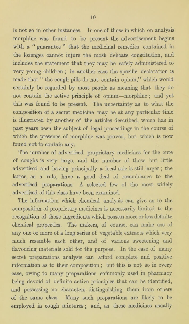 is not so in other instances. In one of those in which on analysis morphine was found to be present the advertisement begins with a “ guarantee ” that the medicinal remedies contained in the lozenges cannot injure the most dehcate constitution, and includes the statement that they may be safely administered to very young children; in another case the specific declaration is made that “ the cough pills do not contain opium,” which would cei-tainly be regarded by most people as meaning that they do not contain the active principle of opium—morphine; and yet this was found to be present. The uncertainty as to what the composition of a secret medicine may be at any particular time is illustrated by another of the articles described, which has in past years been the subject of legal proceedings in the course of which the presence of morphine was proved, but which is now found not to contain any. The number of advertised proprietary medicines for the cure of coughs is very large, and the number of those but little advertised and having principally a local sale is stiU larger ; the latter, as a rule, have a good deal of resemblance to the advertised preparations. A selected few of the most widely advertised of this class have been examined. The information which chemical analysis can give as to the composition of proprietary medicines is necessarily limited to the recognition of those ingredients which possess more or less definite chemical properties. The makers, of course, can make use of any one or more of a long series of vegetable extracts which very much resemble each other, and of various sweetening and flavouring materials sold for the purpose. In the case of many secret preparations analysis can afford complete and positive information as to their composition ; but this is not so in every case, owing to many preparations cofiimonly used in pharmacy being devoid of definite active principles that can be identified, and possessing no characters distinguishing them from others of the same class. Many such preparations are hkely to be employed in cough mixtures; and, as these medicines usually