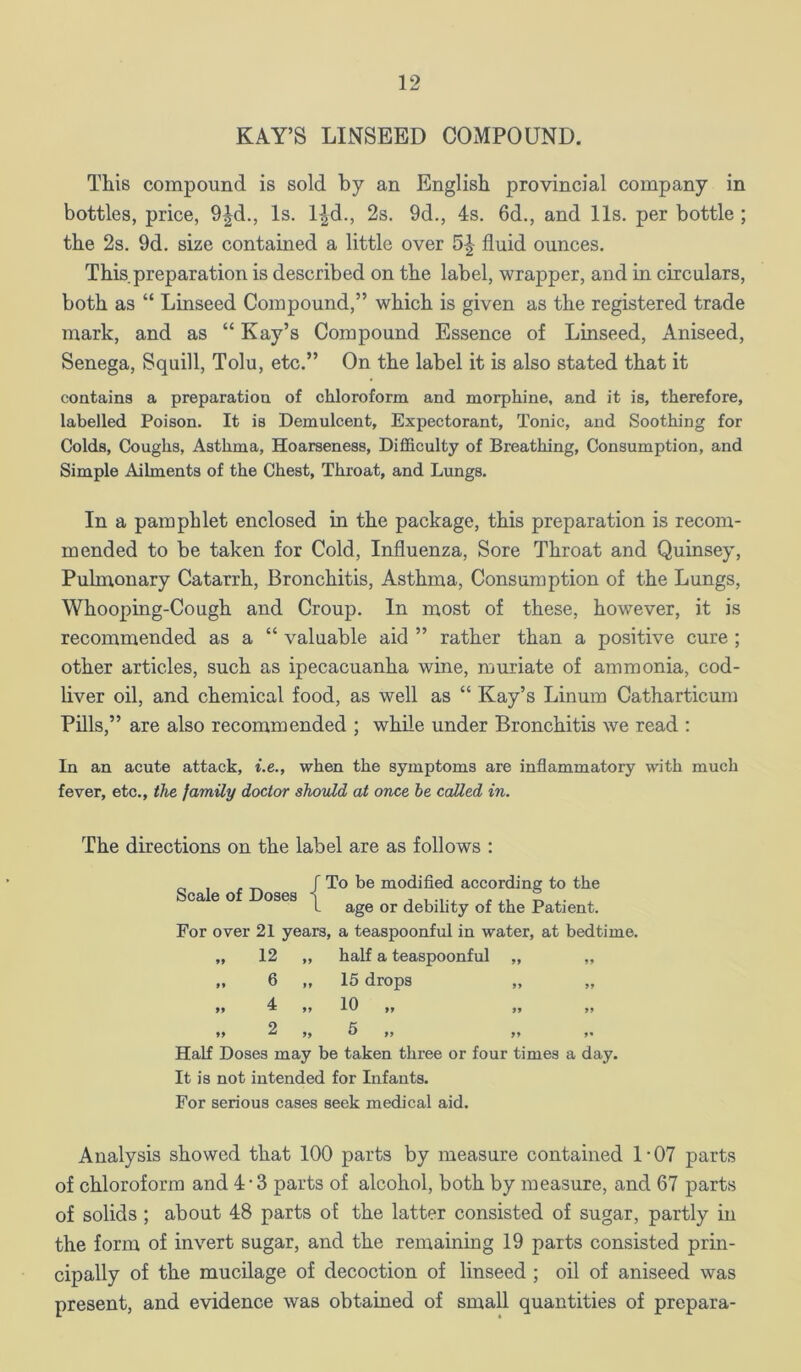 KAY’S LINSEED COMPOUND. This compound is sold by an English provincial company in bottles, price, 9|d., Is. l^d., 2s. 9d., 4s. 6d., and 11s. per bottle ; the 2s. 9d. size contained a little over 5|- fluid ounces. This preparation is described on the label, wrapper, and in circulars, both as “ Linseed Compound,” which is given as the registered trade mark, and as “ Kay’s Compound Essence of Linseed, Aniseed, Senega, Squill, Tolu, etc.” On the label it is also stated that it contains a preparation of chloroform and morphine, and it is, therefore, labelled Poison. It is Demulcent, Expectorant, Tonic, and Soothing for Colds, Coughs, Asthma, Hoarseness, Difficulty of Breathing, Consumption, and Simple Ailments of the Chest, Throat, and Lungs. In a pamphlet enclosed in the package, this preparation is recom- mended to be taken for Cold, Influenza, Sore Throat and Quinsey, Pulmonary Catarrh, Bronchitis, Asthma, Consumption of the Lungs, Whooping-Cough and Croup. In most of these, however, it is recommended as a “ valuable aid ” rather than a positive cure ; other articles, such as ipecacuanha wine, muriate of ammonia, cod- liver oil, and chemical food, as well as “ Kay’s Linuin Catharticum Pills,” are also recommended ; while under Bronchitis we read : In an acute attack, i.e., when the symptoms are inflammatory with much fever, etc., the family doctor should at once he called in. The directions on the label are as follows ; Scale of Doses f To be modified according to the I age or debility of the Patient. For over 21 years, a teaspoonful in water, at bedtime. „ 12 „ half a teaspoonful „ „ „ 6 „ 15 drops 4 10 >> ^ >> ff 99 99 *, 2 „ 5 ,, ,, Half Doses may be taken three or four times a day. It is not intended for Infants. For serious cases seek medical aid. Analysis showed that 100 parts by measure contained 1‘07 parts of chloroform and 4-3 parts of alcohol, both by measure, and 67 parts of solids ; about 48 parts of the latter consisted of sugar, partly in the form of invert sugar, and the remaining 19 parts consisted prin- cipally of the mucilage of decoction of linseed ; oil of aniseed was present, and evidence was obtained of small quantities of prepara-