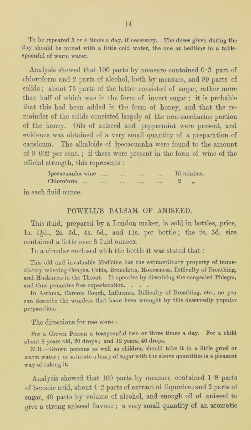 To be repeated 3 or 4 times a day, if necessary. The doses given during the day should be mixed with a httle cold water, the one at bedtime in a table- spoonful of warm water. Analysis showed that 100 parts by measure contained 0-3 part of chloroform and 2 parts of alcohol, both by measure, and 89 parts of solids; about 73 parts of the latter consisted of sugar, rather more than half of which was in the form of invert sugar; it is probable that this had been added in the form of honey, and that the re- mainder of the solids consisted largely of the non-saccharine portion of the honey. Oils of aniseed and peppermint were present, and evidence was obtained of a very small quantity of a preparation of capsicum. The alkaloids of ipecacuanha were found to the amount of 0-002 per cent. ; if these were present in the form of wine of the official strength, this represents : Ipecacuanha wine 15 minims. Chloroform 2 „ in each fluid ounce. POWELL’S BALSAM OE ANISEED. This fluid, prepared by a London maker, is sold in bottles, price, Is. l-|d., 2s, 3d., 4s. 6d., and 11s. per bottle; the 2s. 3d. size contained a little over 3 fluid ounces. In a circular enclosed with the bottle it was stated that; This old and invaluable Medicine has the extraordinary property of imme- diately relieving Coughs, Colds, Bronchitis, Hoarseness, Difficulty of Breathing, and Huskiness in the Throat. It operates by dissolving the congealed Phlegm, and thus promotes free expectoration. . . , In Asthma, Chronic Cough, Influenza, Difficulty of Breathing, etc., no pen can describe the wonders that have been wrought by this deservedly popular preparation. The directions for use were : For a Grown Person a teaspoonful two or three times a day. For a child about 8 years old, 20 drops ; and 12 years, 40 drops, N.B.—Grown persons as well as children should take it in a httle gruel or warm water; or saturate a lump of sugar with the above quantities is a pleasant way of taking it. Analysis showed that 100 parts by measure contained 1-8 parts of benzoic acid, about 4 • 2 parts of extract of liquorice,^ and 2 parts of sugar, 40 parts by volume of alcohol, and enough oil of aniseed to give a strong aniseed flavour ; a very small quantity of an aromatic