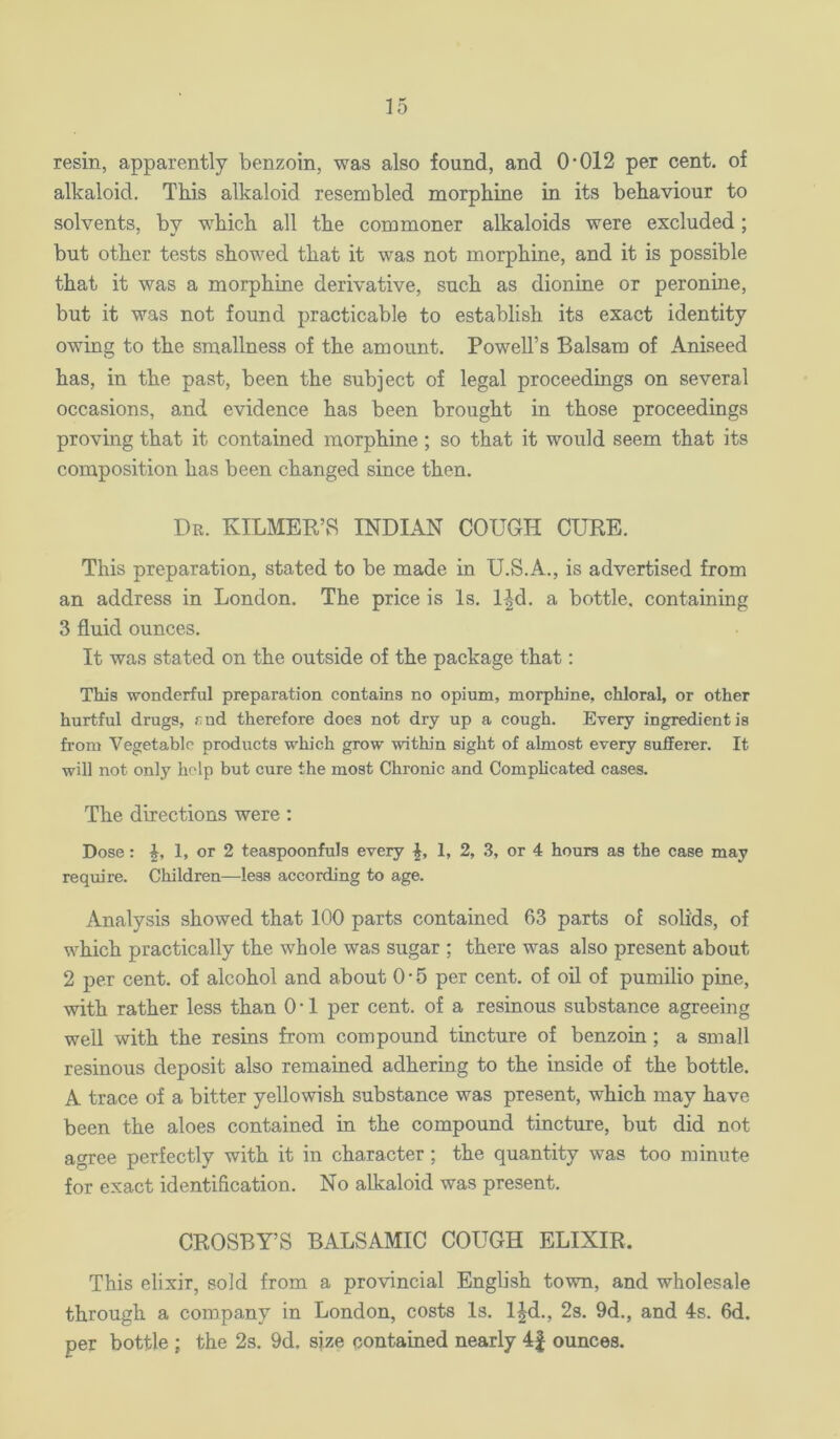 resin, apparently benzoin, was also found, and O'012 per cent, of alkaloid. This alkaloid resembled morphine in its behaviour to solvents, by which all the commoner alkaloids were excluded; but other tests showed that it was not morphine, and it is possible that it was a morphine derivative, such as dionine or peronine, but it was not found practicable to establish its exact identity owing to the smallness of the amount. Powell’s Balsam of Aniseed has, in the past, been the subject of legal proceedings on several occasions, and evidence has been brought in those proceedings proving that it contained morphine; so that it would seem that its composition has been changed since then. Du. KILMER’S INDIAN COUGH CURE. This preparation, stated to be made in U.S.A., is advertised from an address in London. The price is Is. l|d. a bottle, containing 3 fluid ounces. It was stated on the outside of the package that; This wonderful preparation contains no opium, morphine, chloral, or other hurtful drugs, rud therefore does not dry up a cough. Every ingredient is from Vegetable products which grow within sight of almost every sufferer. It will not only help but cure the most Chronic and Complicated cases. The directions were ; Dose: J, 1, or 2 teaspoonfuls every L L 2, 3, or 4 hours as the case may require. Children—^less according to age. Analysis showed that 100 parts contained 63 parts of solids, of which practically the whole was sugar ; there was also present about 2 per cent, of alcohol and about 0 • 5 per cent, of oil of pumilio pine, with rather less than O'l per cent, of a resinous substance agreeing well with the resins from compound tincture of benzoin ; a small resinous deposit also remained adhering to the inside of the bottle. A trace of a bitter yellowish substance was present, which may have been the aloes contained in the compound tincture, but did not agree perfectly with it in character ; the quantity was too minute for exact identification. No alkaloid was present. CROSBY’S BALSAMIC COUGH ELIXIR. This elixir, sold from a provincial English town, and wholesale through a company in London, costs Is. l|d., 2s. 9d., and 4s. 6d. per bottle ; the 2s. 9d. size contained nearly 4| ounces.