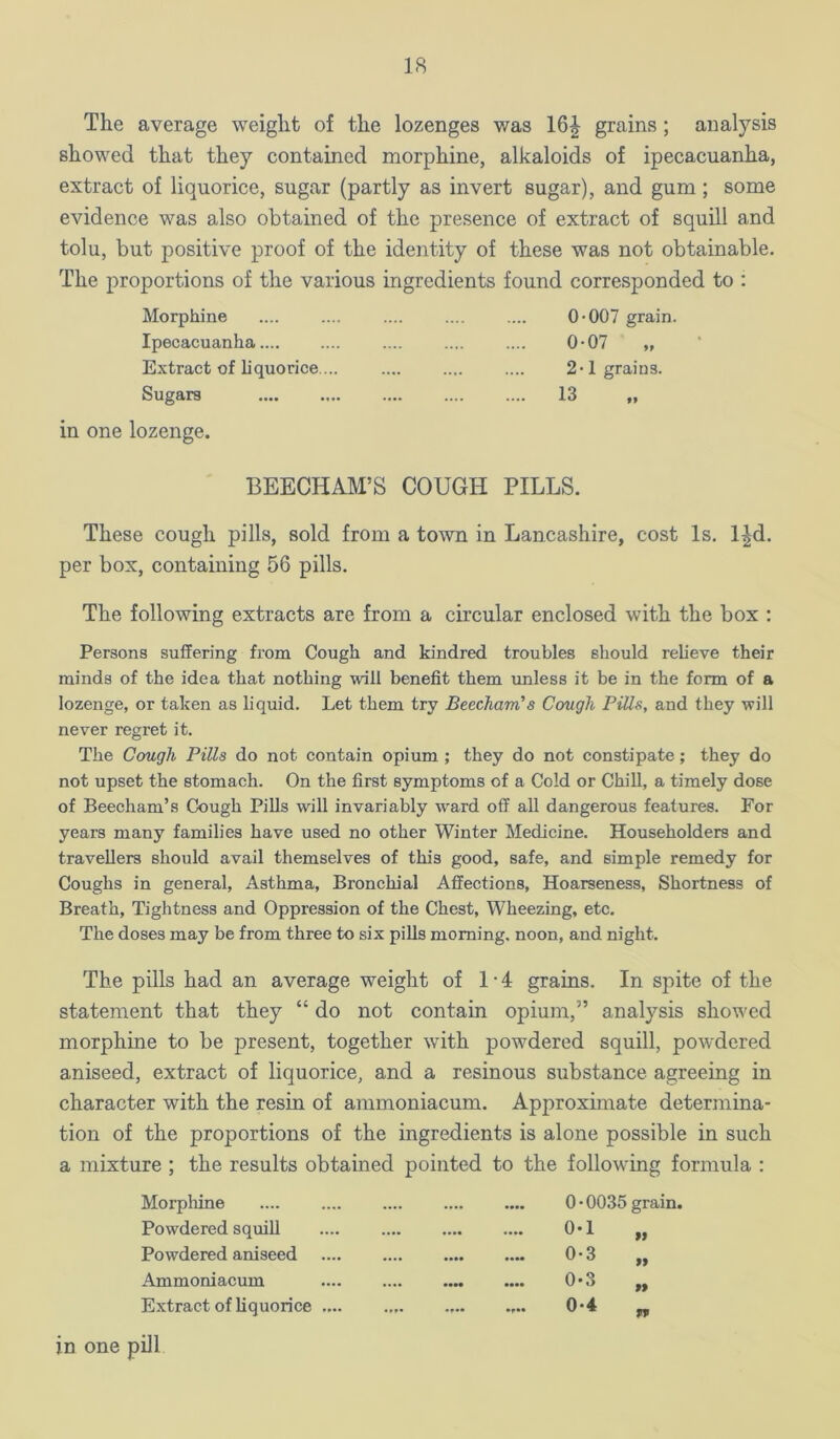 The average weight of the lozenges was 16^ grains; analysis showed that they contained morphine, alkaloids of ipecacuanha, extract of liquorice, sugar (partly as invert sugar), and gum; some evidence was also obtained of the presence of extract of squill and tolu, but positive proof of the identity of these was not obtainable. The proportions of the various ingredients found corresponded to : Morphine Ipecacuanha .... Extract of liquorice ... Sugars 0*007 grain. 0*07 „ 2*1 grains. 13 in one lozenge. BEECHAM’S COUGH PILLS. These cough pills, sold from a totvn in Lancashire, cost Is. l^d. per box, containing 56 pills. The following extracts are from a circular enclosed with the box : Persons suffering from Cough and kindred troubles should relieve their minds of the idea that nothing will benefit them unless it be in the form of a lozenge, or taken as liquid. Let them try Beecham’s Cough Pills, and they will never regret it. The Cough Pills do not contain opium ; they do not constipate; they do not upset the stomach. On the first symptoms of a Cold or Chill, a timely dose of Beecham’s Cough Pills will invariably w*ard off all dangerous features. For years many families have used no other Winter Medicine. Householders and travellers should avail themselves of this good, safe, and simple remedy for Coughs in general. Asthma, Bronchial Affections, Hoarseness, Shortness of Breath, Tightness and Oppression of the Chest, Wheezing, etc. The doses may be from three to six pills morning, noon, and night. The pills had an average weight of 1-4 grains. In spite of the statement that they “ do not contain opium,” analysis showed morphine to be present, together with powdered squill, powdered aniseed, extract of liquorice, and a resinous substance agreeing in character with the resin of ammoniacum. Approximate determina- tion of the proportions of the ingredients is alone possible in such a mixture ; the results obtained pointed to the following formula : Morphine 0 • 0035 grain. Powdered squill 0-1 „ Powdered aniseed 0-3 „ Ammoniacum 0-3 „ Extract of liquorice .... 0*4 „ ill