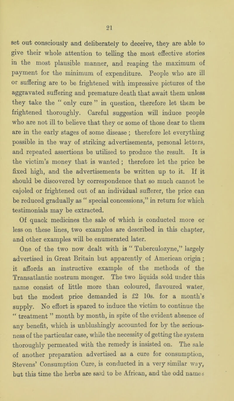 set out consciously and deliberately to deceive, they are able to give tlieir whole attention to telling the most effective stories in the most plausible manner, and reaping the maximum of payment for the minimum of expenditure. People who are ill or suffering are to be frightened with impressive pictures of the aggravated suffering and premature death that await them unless they take the “ only cure ” in question, therefore let them be frightened thoroughly. Careful suggestion will induce people who are not ill to believe that they or some of those dear to them are in the early stages of some disease ; therefore let ever3dhing possible in the way of striking advertisements, personal letters, and repeated assertions be utihsed to produce the result. It is the victim’s money that is wanted ; therefore let the price be fixed high, and the advertisements be written up to it. If it should be discovered by correspondence that so much cannot be cajoled or frightened out of an individual sufferer, the price can be reduced gradually as “ special concessions,” in return for which testimonials may be extracted. Of quack medicines the sale of which is conducted more or less on these hnes, two examples are described in this chapter, and other examples will be enumerated later. One of the two now dealt with is “ Tuberculozyne,” largely advertised in Great Britain but apparently of American origin ; it affords an instructive example of the methods of the Transatlantic nostrum monger. The two hquids sold under this name consist of little more than coloured, flavoured water, but the modest price demanded is £2 10s. for a month’s supply. No effort is spared to induce the victim to continue the “ treatment ” month by month, in spite of the evident absence of any benefit, which is unblushingly accounted for by the serious- ness of the particular case, while the necessity of getting the system thoroughly permeated with the remedy is insisted on. The sale of another preparation advertised as a cure for consumption, Stevens’ Consumption Cure, is conducted in a very similar way, but this time the herbs are said to be African, and the odd names