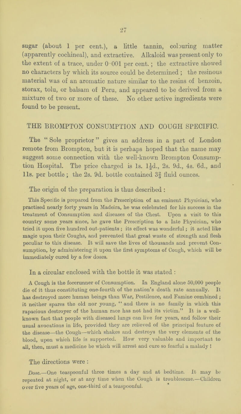 sugar (about 1 per cent.), a little tannin, coburing matter (apparently cochineal), and extractive. Alkaloid was present only to the extent of a trace, under O'OOl per cent.; the extractive showed no characters by which its source could be determined ; the resinous material was of an aromatic nature similar to the resins of benzoin, storax, tolu, or balsam of Peru, and appeared to be derived from a mixture of two or more of these. No other active ingredients were found to be present. THE BROMPTON CONSUMPTION AND COUGH SPECIFIC. The “ Sole proprietor ” gives an address in a part of London remote from Brompton, but it is perhaps hoped that the name may suggest some connection with the well-known Brompton Consump- tion Hospital. The price charged is Is. l^d., 2s. 9d., 4s, 6d., and 11s. per bottle; the 2s, 9d. bottle contained 3| fluid ounces. The origin of the preparation is thus described : This Specific is prepared from the Prescription of an eminent Physician, who practised nearly forty years in Madeira, he was celebrated for his success in the treatment of Consumption and diseases of the Chest. Upon a visit to this country some years since, he gave the Prescription to a late Physician, who tried it upon five hundred out-patients ; its effect was wonderful; it acted like magic upon their Coughs, and prevented that great waste of strength and flesh peculiar to this disease. It will save the hves of thousands and prevent Con- sumption, by administering it upon the first symptoms of Cough, which will be immediately cured by a few doses. In a circular enclosed with the bottle it was stated : A Cough is the forerunner of Consumption. In England alone 50,000 people die of it thus constituting one-fourth of the nation’s death rate annually. It has destroyed more human beings than War, Pestilence, and Famine combined ; it neither spares the old nor young, “ and there is no family in which this rapacious destroyer of the human race has not had its victim.” It is a well- known fact that people with diseased lungs can live for years, and follow their usual avocations in life, provided they are relieved of the principal feature of the disease—the Cough—which shakes and destroys the very elements of the blood, upon which life is supported. How very valuable and important to all, then, must a medicine be which will arrest and cure so fearful a malady ! The directions were : Dose.—One teaspoonful three times a day and at bedtime. It may be repeated at night, or at any time when the Cough is troublesome.—Children over five years of age, one-third of a teaspoonful.