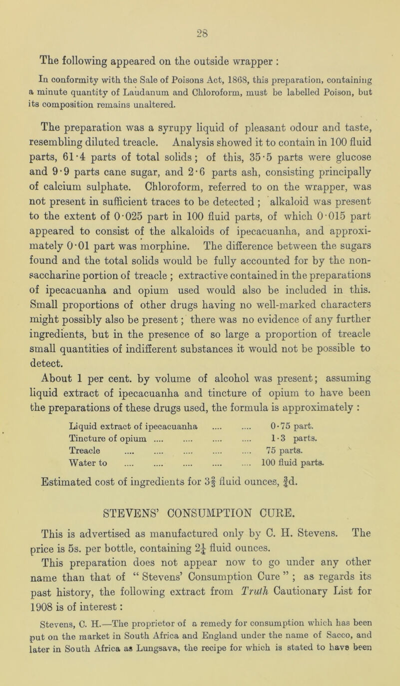 The following appeared on the outside wrapper : In conformity with the Sale of Poisons Act, 1868, this preparation, containing a minute quantity of Laudanum and Chloroform, must be labelled Poison, but its composition remains unaltered. The preparation was a syrupy liquid of pleasant odour and taste, resembling diluted treacle. Analysis showed it to contain in 100 fluid parts, 61-4 parts of total solids; of this, 35-5 parts were glucose and 9*9 parts cane sugar, and 2-6 parts ash, consisting principally of calcium sulphate. Chloroform, referred to on the wrapper, was not present in sufficient traces to be detected ; alkaloid was present to the extent of 0-025 part in 100 fluid parts, of which 0-015 part appeared to consist of the alkaloids of ipecacuanha, and approxi- mately 0-01 part was morphine. The difference between the sugars found and the total solids would be fully accounted for by the non- saccharine portion of treacle ; extractive contained in the preparations of ipecacuanha and opium used would also be included in this. Small proportions of other drugs having no well-marked characters might possibly also be present; there was no evidence of any further ingredients, but in the presence of so large a proportion of treacle small quantities of indifferent substances it would not be possible to detect. About 1 per cent, by volume of alcohol was present; assuming liquid extract of ipecacuanha and tincture of opium to have been the preparations of these drugs used, the formula is approximately : Liquid extract of ipecacuanha Tincture of opium Treacle Water to 0*75 part. 1 • 3 parts, 75 parts. 100 fluid parts. Estimated cost of ingredients for 3f fluid ounces, |d. STEVENS’ CONSUMPTION CURE. This is advertised as manufactured only by C. H. Stevens. The price is 5s. per bottle, containing 2^ fluid ounces. This preparation does not appear now to go under any other name than that of “ Stevens’ Consumption Cure ” ; as regards its past history, the following extract from Traih Cautionary List for 1908 is of interest: Stevens, C. H.—The proprietor of a remedy for consumption which has been put on the market in South Africa and England under the name of Sacco, and later in South Africa as Lungsava, the recipe for which is stated to have been