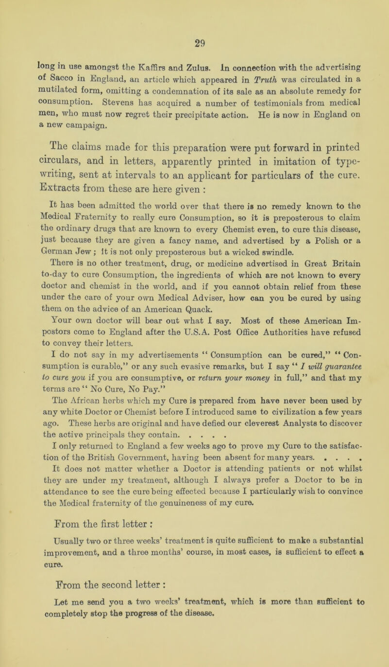 long in use amongst the KafSrs and Zulus. In connection with the advertising of Sacco in England, an article which appeared in Truth was circulated in a mutilated form, omitting a condemnation of its sale as an absolute remedy for consumption. Stevens has acquired a number of testimonials from medical men, who must now regret their precipitate action. He is now in England on a new campaign. The claims made for this preparation were put forward in printed circulars, and in letters, apparently printed in imitation of type- writing, sent at intervals to an apphcant for particulars of the cure. Extracts from these are here given : It has been admitted the world over that there is no remedy known to the Medical Fraternity to really cure Consumption, so it is preposterous to claim the ordinary drugs that are known to every Chemist even, to cure this disease, just because they are given a fancy name, and advertised by a Pohsh or a German Jew ; It is not only preposterous but a wicked swindle. There is no other treatment, drug, or medicine advertised in Great Britain to-day to cure Consumption, the ingredients of which are not known to every doctor and chemist in the world, and if you cannot obtain relief from these under the care of your own Medical Adviser, how can you be cured by using them on the advice of an American Quack. Your own doctor will bear out what I say. Most of these American Im- postors come to England after the U.S.A. Post Office Authorities have refused to convey their letters. I do not say in my advertisements “ Consumption can be cured,” “ Con- sumption is curable,” or any such evasive remarks, but I say “ / wiU guarantee to cure you if you are consumptive, or return your money in full,” and that my tenns are “ No Cure, No Pay.” The African herbs which my Cure is prepared from have never been used by any white Doctor or Chemist before I introduced same to civihzation a few years ago. These herbs are original and have defied our cleverest Analysts to discover the active principals they contain I only returned to England a few weeks ago to prove my Cure to the satisfac- tion of the British Government, having been absent for many years It does not matter whether a Doctor is attending patients or not whilst they are under my treatment, although I always prefer a Doctor to be in attendance to see the cure being effected because I particularly wish to convince the Medical fraternity of the genuineness of my cure. From tlie first letter ; Usually two or three weeks’ treatment is quite sufficient to make a substantial improvement, and a three months’ course, in most cases, is sufficient to effect a cure. From the second letter : Let me send you a two weeks’ treatment, which is more than sufficient to completely stop the progress of the disease.