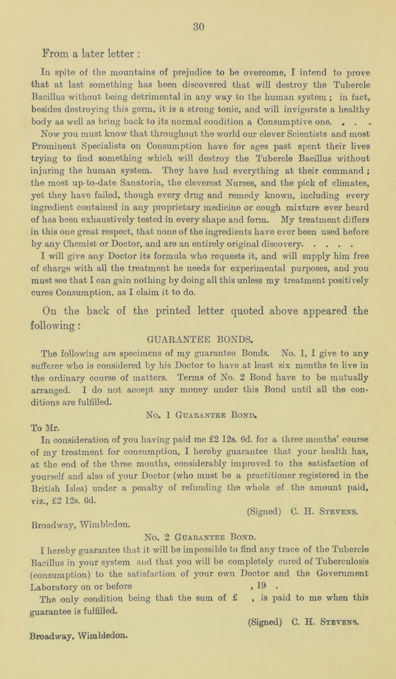 From a later letter ; In spite of the mountains of prejudice to be overcome, I intend to prove that at last something has been discovered that will destroy the Tubercle Bacillus without being detrimental in any way to the human system ; in fact, besides destroying this germ, it is a strong tonic, and will invigorate a healthy body as well as bring back to its normal condition a Consumptive one. . . Now you must know that throughout the world our clever Scientists and most Prominent Specialists on Consumption have for ages past spent their lives trying to find something which will destroy the Tubercle Bacillus without injuring the human system. They have had everything at their command ; the most up-to-date Sanatoria, the cleverest Nurses, and the pick of climates, yet they have failed, though every drug and remedy known, including every ingredient contained in any proprietary medicine or cough mixture ever heard of has been exhaustively tested in every shape and form. My treatment differs in this one great respect, that none of the ingredients have ever been used before by any Chemist or Doctor, and are an entirely original discovery I will give any Doctor its formula who requests it, and will supply him free of charge with all the treatment he needs for experimental purposes, and you must see that I can gain nothing by doing all this unless my treatment positively cures Consumption, as I claim it to do. On tlie back of the printed letter quoted above appeared the following: GUARANTEE BONDS. The following are specimens of my guarantee Bonds. No. 1, I give to any sufferer who is considered by his Doctor to have at least six months to live in the ordinary courae of matters. Terms of No. 2 Bond have to be mutually arranged. I do not accept any money under this Bond until all the con- ditions are fulfilled. No. 1 Guarantee Bond. To m. In consideration of you having paid me £2 12s. 6d. for a three months’ courae of my treatment for consumption, I hereby guarantee that your health has, at the end of the three months, considerablj'' improved to the satisfaction of yourself and also of your Doctor (who must be a practitioner registered in the British Isles) under a penalty of refunding the whole of the amount paid, viz., £2 12s. 6d. (Signed) C. H. Stevens. Broadway, Wimbledon. No. 2 Guarantee Bond. I hereby guarantee that it wall be impossible to find any trace of the Tubercle Bacillus in your system and that you will be completely cured of Tuberculosis (consumption) to the satisfaction of your own Doctor and the Government Laboratory on or before , 19 . The only condition being that the sum of £ , is paid to me when this guarantee is fulfiiled- (Signed) C. H. Stevens. Broadway, Wimbledon.