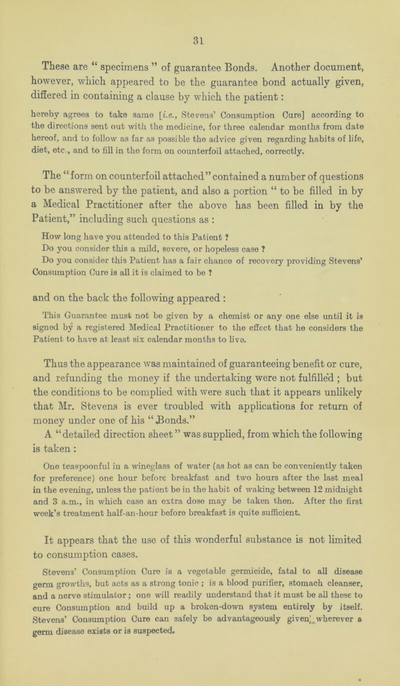 These are “ specimens ” of guarantee Bonds. Another document, however, which appeared to be the guarantee bond actually given, difiered in containing a clause by which the patient: hereby agrees to take same Stevens’ Consumption Cure] according to the directions sent out ^vith the medicine, for three calendar months from date hereof, and to follow as far as possible the advice given regarding habits of life, diet, etc., and to fill in the form on counterfoil attached, correctly. The “form on counterfoil attached” contained a number of questions to be answered by the patient, and also a portion “ to be filled in by a Medical Practitioner after the above has been filled in by the Patient,” including such questions as : How long have you attended to this Patient ? Do you consider this a mild, severe, or hopeless case ? Do you consider this Patient has a fair chance of recovery providing Stevens’ Consumption Cure is all it is claimed to be ? and on the back the following appeared : This Guarantee must not be given by a chemist or any one else until it is signed by a registered Medical Practitioner to the effect that he considers the Patient to have at least six calendar months to live. Thus the appearance was maintained of guaranteeing benefit or cure, and refunding the money if the undertaking were not fulfille'd ; but the conditions to be complied with were such that it appears unhkely that Mr. Stevens is ever troubled with applications for return of money under one of his “ Bonds.” A “detailed direction sheet ” was supplied, from which the following is taken; One teaspoonful in a wineglass of water (as hot as can be conveniently taken for preference) one hour before breakfast and two hours after the last meal in the evening, unless the patient be in the habit of waking between 12 midnight and 3 a.m., in which case an extra dose may be taken then. After the first week’s treatment half-an-hour before breakfast is quite sufficient. It appears that the use of this wonderful substance is not limited to consumption cases. Stevens’ Consumption Cure is a vegetable germicide, fatal to all disease germ growths, but acts as a strong tonic ; is a blood purifier, stomach cleanser, and a nerve stimulator; one will readily understand that it must be all these to cure Consumption and build up a broken-down system entirely by itself. Stevens’ Consumption Cure can safely be advantageously given]^wherever a germ disease exists or is suspected.