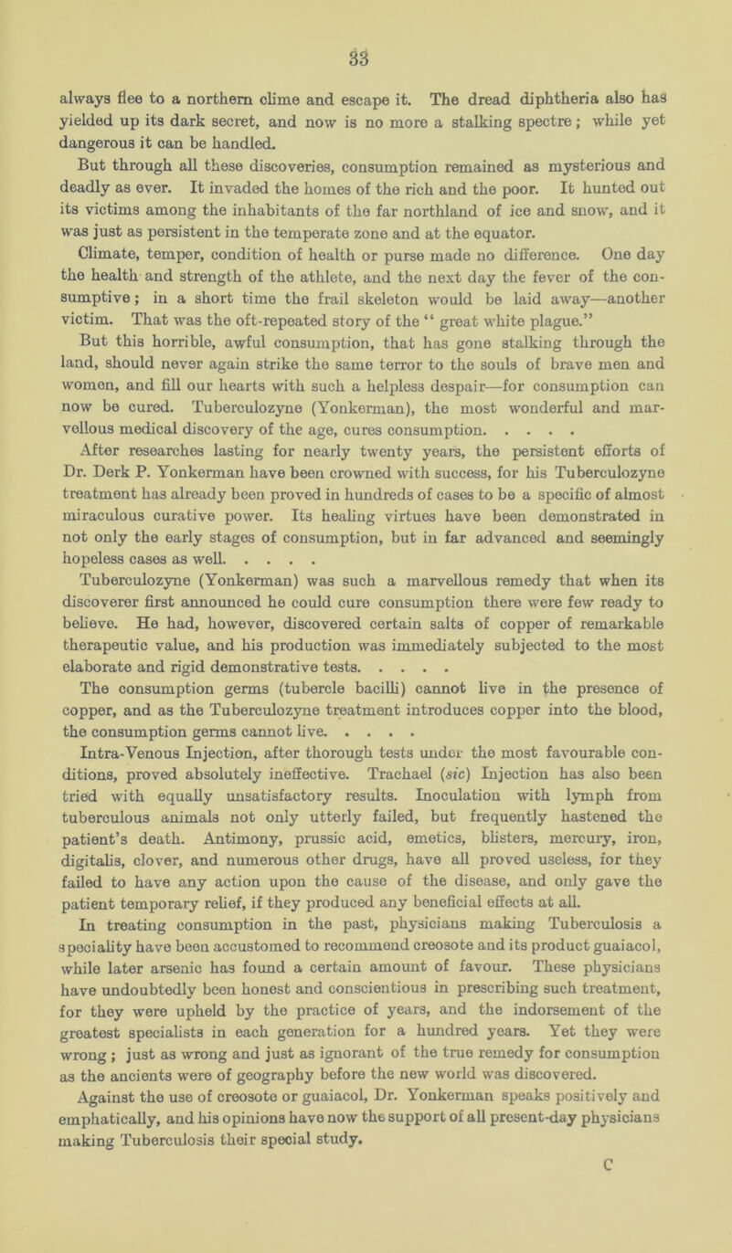 always flee to a northern clime and escape it. The dread diphtheria also has yielded up its dark secret, and now is no more a stalking spectre; while yet dangerous it can be handled. But through all these discoveries, consumption remained as mysterious and deadly as ever. It invaded the homes of the rich and the poor. It hunted out its victims among the inhabitants of the far northland of ice and snow, and it was just as persistent in the temperate zone and at the equator. Climate, temper, condition of health or purse made no difference. One day the health and strength of the athlete, and the next day the fever of the con- sumptive ; in a short time the frail skeleton would be laid away—another victim. That was the oft-repeated story of the “ great white plague.” But this horrible, awful consumption, that has gone stalking through the land, should never again strike the same terror to the souls of brave men and women, and fill our hearts with such a helpless despair—for consumption can now be cured. Tuberculozyne (Yonkerman), the most wonderful and mar- vellous medical discovery of the age, cures consumption After researches lasting for nearly twenty years, the persistent efforts of Dr. Derk P. Yonkerman have been crowned with success, for his Tuberculozyne treatment has already been proved in hundreds of cases to be a specific of almost miraculous curative power. Its healing virtues have been demonstrated in not only the early stages of consumption, but in far advanced and seemingly hopeless cases as well Tuberculozyne (Yonkerman) was such a marvellous remedy that when its discoverer first announced he could cure consumption there were few ready to beheve. He had, however, discovered certain salts of copper of remarkable therapeutic value, and his production was immediately subjected to the most elaborate and rigid demonstrative tests The consumption germs (tubercle bacilli) cannot live in the presence of copper, and as the Tuberculozyne treatment introduces copper into the blood, the consumption germs cannot live Intra-Venous Injection, after thorough tests imdot the most favourable con- ditions, proved absolutely ineffective. Trachael (sic) Injection has also been tried with equally unsatisfactory results. Inoculation with lymph from tuberculous animals not only utterly failed, but frequently hastened the patient’s death. Antimony, prussic acid, emetics, blisters, mercury, iron, digitalis, clover, and numerous other drugs, have all proved useless, for they failed to have any action upon the cause of the disease, and only gave the patient temporary relief, if they produced any beneficial effects at all. In treating consumption in the past, physicians making Tuberculosis a speciality have been accustomed to recommend creosote and its product guaiacol, while later arsenic has found a certain amount of favour. These physicians have undoubtedly been honest and conscientious in prescribing such treatment, for they were upheld by the practice of years, and the indorsement of the greatest specialists in each generation for a hundred years. Yet they were wrong ; just as wrong and just as ignorant of the true remedy for consumption as the ancients were of geography before the new world was discovered. Against the use of creosote or guaiacol. Dr. Yonkerman speaks positively and emphatically, and his opinions have now the support of all present-day physicians making Tuberculosis their special study. C