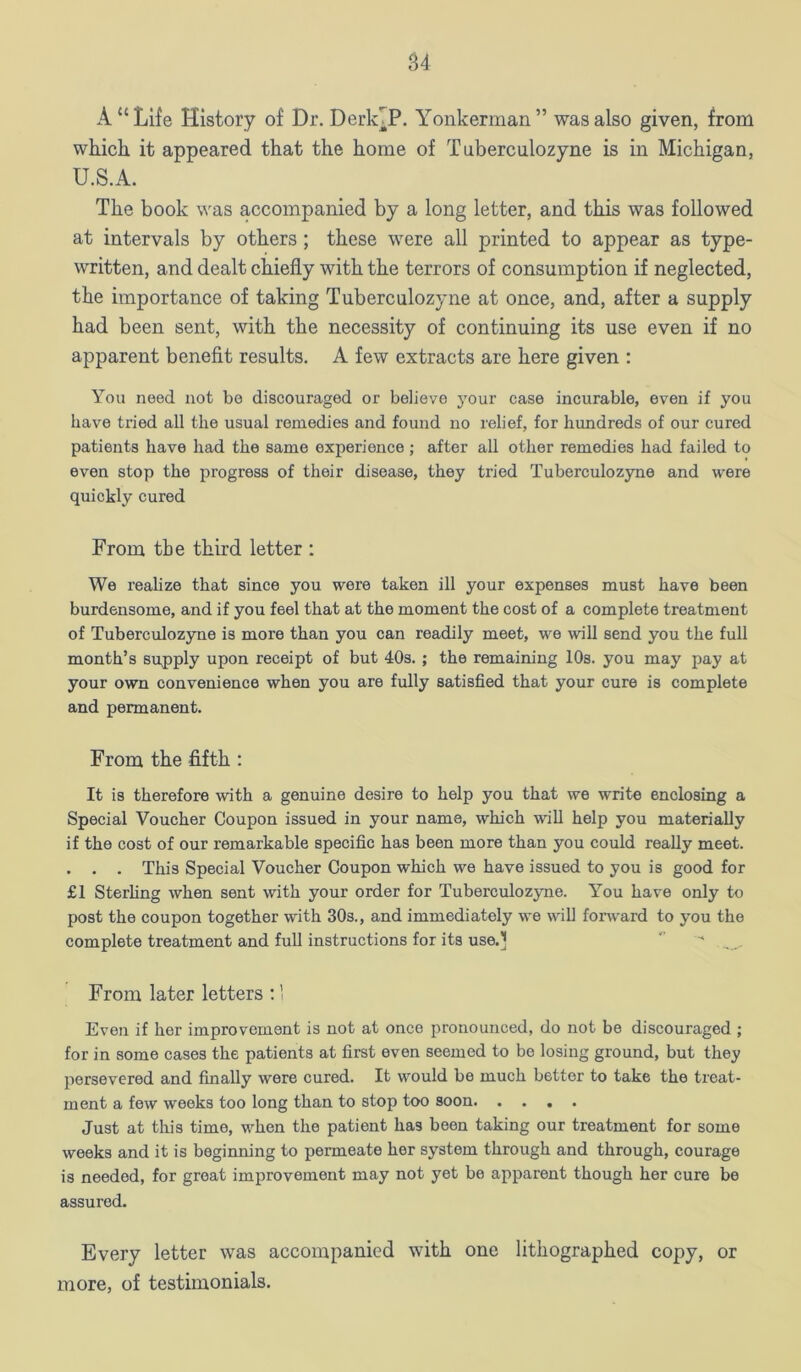 S4 A “Life History of Dr. DerkTP. Yonkerman” was also given, from which it appeared that the home of T uberculozyne is in Michigan, U.S.A. The book was accompanied by a long letter, and this was followed at intervals by others; these were all printed to appear as type- written, and dealt chiefly with the terrors of consumption if neglected, the importance of taking Tuberculozyne at once, and, after a supply had been sent, with the necessity of continuing its use even if no apparent benefit results, A few extracts are here given : You need not be discouraged or believe your case incurable, even if you have tried all the usual remedies and found no relief, for hundreds of our cured patients have had the same experience; after all other remedies had failed to even stop the progress of their disease, they tried Tuberculozyne and were quickly cured From the third letter ; We realize that since you wore taken ill your expenses must have been burdensome, and if you feel that at the moment the cost of a complete treatment of Tuberculozyne is more than you can readily meet, we will send you the full month’s supply upon receipt of but 40s. ; the remaining 10s. you may pay at your own convenience when you are fully satisfied that your cure is complete and permanent. From the fifth: It is therefore with a genuine desire to help you that we write enclosing a Special Voucher Coupon issued in your name, which wiU help you materially if the cost of our remarkable specific has been more than you could really meet. . . . This Special Voucher Coupon which we have issued to you is good for £1 Sterhng when sent with your order for Tuberculozyne. You have only to post the coupon together with 30s., and immediately we will forward to you the complete treatment and full instructions for its use.^  From later letters ;' Even if her improvement is not at once pronounced, do not be discouraged ; for in some cases the patients at first even seemed to bo losing ground, but they persevered and finally were cured. It would be much bettor to take the treat- ment a few weeks too long than to stop too soon Just at this time, when the patient has been taking our treatment for some weeks and it is beginning to permeate her system through and through, courage is needed, for groat improvement may not yet be apparent though her cure be assured. Every letter was accompanied with one lithographed copy, or more, of testimonials.