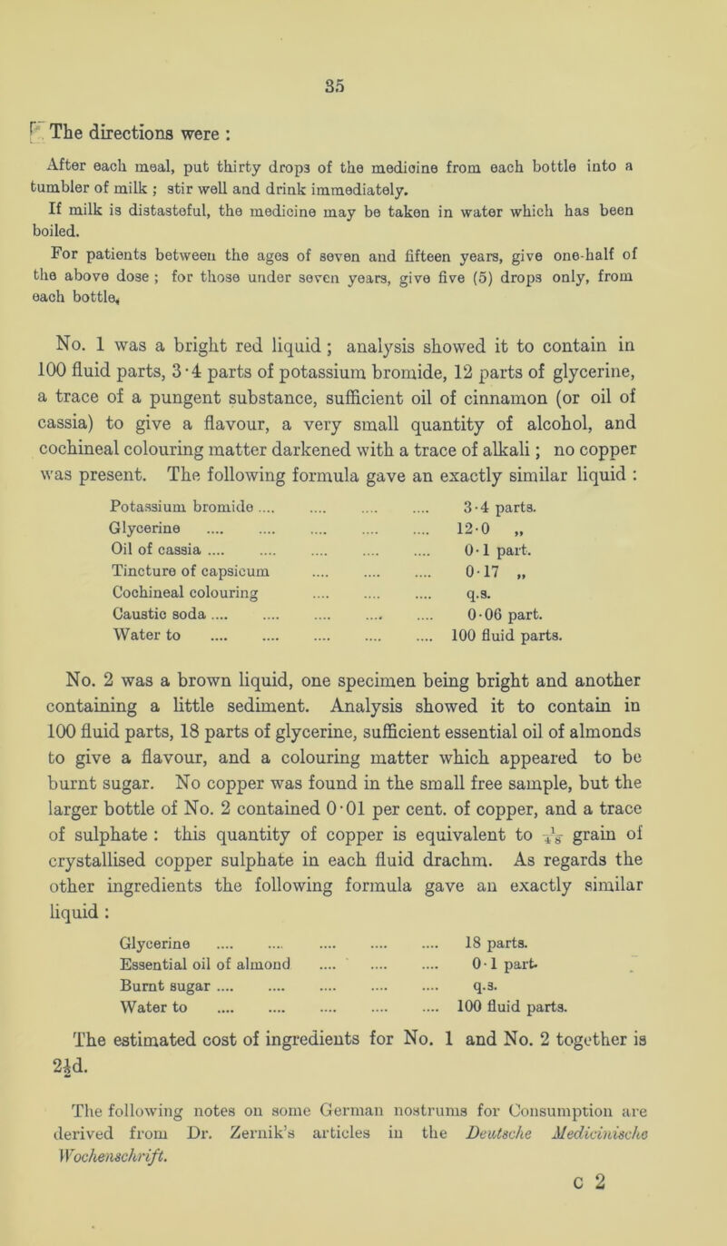 85 The directions were : After each meal, put thirty drops of the medicine from each bottle into a tumbler of milk ; stir well and drink immediately. If milk is distasteful, the medicine may be taken in water which has been boiled. For patients between the ages of seven and fifteen years, give one-half of the above dose ; for those under seven years, give five (5) drops only, from each bottle* No. 1 was a bright red liquid; analysis showed it to contain in 100 fluid parts, 3-4 parts of potassium bromide, 12 parts of glycerine, a trace of a pungent substance, sufficient oil of cinnamon (or oil of cassia) to give a flavour, a very small quantity of alcohol, and cochineal colouring matter darkened with a trace of alkali; no copper was present. The following formula gave an exactly similar liquid : Potassium bromide .... Glycerine Oil of cassia .... Tincture of capsicum Cochineal colouring Caustic soda Water to 3 • 4 parts. 12-0 „ 0 • 1 part. 017 ., q.s. 0-06 part. 100 fluid parts. No. 2 was a brown liquid, one specimen being bright and another containing a little sediment. Analysis showed it to contain in 100 fluid parts, 18 parts of glycerine, sufficient essential oil of almonds to give a flavour, and a colouring matter which appeared to be burnt sugar. No copper was found in the small free sample, but the larger bottle of No. 2 contained O’01 per cent, of copper, and a trace of sulphate : this quantity of copper is equivalent to grain of crystallised copper sulphate in each fluid drachm. As regards the other ingredients the following formula gave an exactly similar liquid : Glycerine 18 parts. Essential oil of almond .... 0 • 1 part. Burnt sugar q.s. Water to 100 fluid parts. The estimated cost of ingi’edieuts for No. 1 and No. 2 together is 2id. The following notes on some German nostrums for Consumption are derived from Dr. Zeriiik’s articles in the Deutsche Medicinische Wochenschrift. C 2