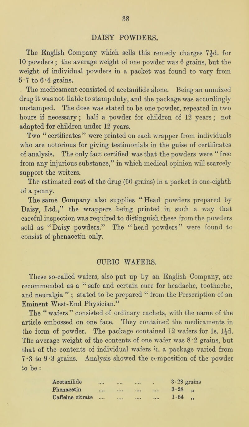 DAISY POWDERS. The English Company which sells this remedy charges 7|d. for 10 powders ; the average weight of one powder was 6 grains, but the weight of individual powders in a packet was found to vary from 5*7 to 6*4 grains. The medicament consisted of acetanilide alone. Being an unmixed drug it was not liable to stamp duty, and the package was accordingly unstamped. The dose was stated to be one powder, repeated in two hours if necessary; half a powder for children of 12 years; not adapted for children under 12 years. Two “ certificates ” were printed on each wrapper from individuals who are notorious for giving testimonials in the guise of certificates of analysis. The only fact certified was that the powders were “ free from any injurious substance,” in which medical opinion will scarcely support the writers. The estimated cost of the drug (60 grains) in a packet is one-eighth of a penny. The same Company also supplies “ Head powders prepared by Daisy, Ltd.,” the wrappers being printed in such a way that careful inspection was required to distinguish these from the powders sold as “Daisy powders.” The “head powders” were found to consist of phenacetin only. CURIO WAFERS. These so-called wafers, also put up by an English Company, are recommended as a “ safe and certain cure for headache, toothache, and neuralgia ” ; stated to be prepared “ from the Prescription of an Eminent West-End Physician.” The “ wafers ” consisted of ordinary cachets, with the name of the article embossed on one face. They contained the medicaments in the form of powder. The package contained 12 wafers for Is. Hd. The average weight of the contents of one wafer was 8-2 grains, but that of the contents of individual wafers m a package varied from 7 • 3 to 9*3 grains. Analysis showed the c.mposition of the powder to be ; Acetanilide 3 • 28 grains Phenacetin 3-28 Caffeine citrate 1-64 9f