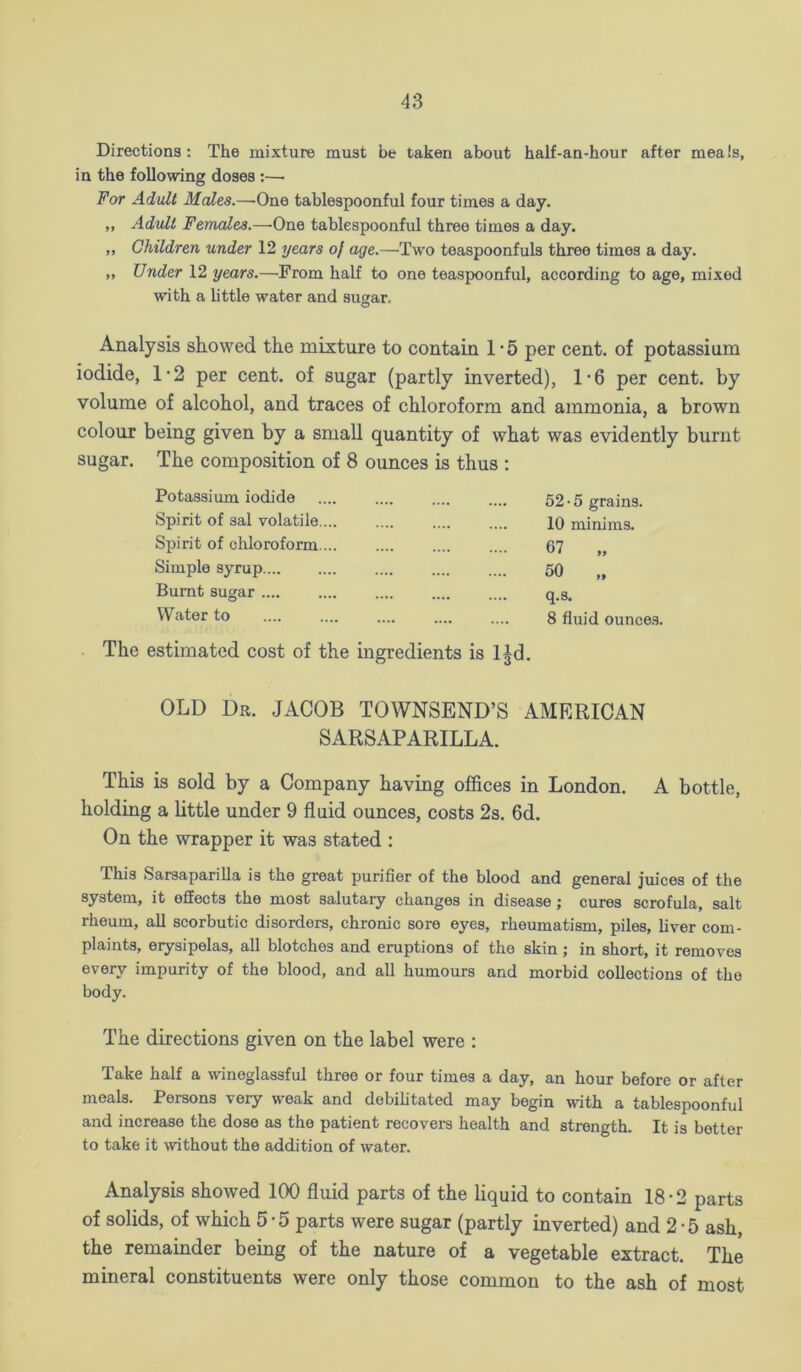 Directions: The mixture must be taken about half-an-hour after meals, in the following doses ;— For Adult Males.—’One tablespoonful four times a day. ,, Adult Females.—'One tablespoonful three times a day. „ Children under 12 years of age.—Two toaspoonfuls three times a day. „ Under 12 years.—^From half to one teaspoonful, according to age, mixed with a httle water and sugar. Analysis showed the mixture to contain 1 ‘5 per cent, of potassium iodide, 1-2 per cent, of sugar (partly inverted), 1’6 per cent, by volume of alcohol, and traces of chloroform and ammonia, a brown colour being given by a small quantity of what was evidently burnt sugar. The composition of 8 ounces is Potassium iodide Spirit of sal volatile.... Spirit of chloroform.... Simple syrup Burnt sugar Water to The estimated cost of the ingredients is l|d. OLD Dr. JACOB TOWNSEND’S AMERICAN SARSAPARILLA. This is sold by a Company having offices in London. A bottle, holding a little under 9 fluid ounces, costs 2s. 6d. On the wrapper it was stated : This Sarsaparilla is the great purifier of the blood and general juices of the system, it effects the most salutary changes in disease; cures scrofula, salt rheum, all scorbutic disorders, chronic sore eyes, rheumatism, piles, liver com- plaints, erysipelas, all blotches and eruptions of the skin; in short, it removes every impurity of the blood, and all humours and morbid collections of the body. The directions given on the label were : Take half a wineglassful three or four times a day, an hour before or after meals. Persons very weak and dobihtated may begin with a tablespoonful and increase the dose as the patient recovers health and strength. It is better to take it without the addition of water. Analysis showed 100 fluid parts of the liquid to contain 18*2 parts of solids, of which 5-5 parts were sugar (partly inverted) and 2-5 ash, the remainder being of the nature of a vegetable extract. The mineral constituents were only those common to the ash of most bus 52 • 5 grains. 10 minims. 67 „ 50 „ q.s. 8 fluid ounces.