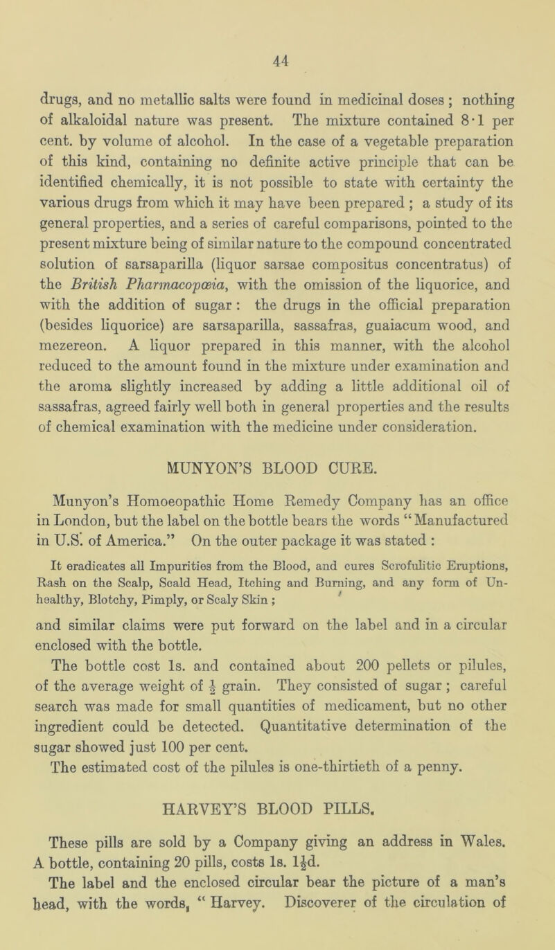 drugs, and no metallic salts were found in medicinal doses ; nothing of alkaloidal nature was present. The mixture contained 8-1 per cent, by volume of alcohol. In the case of a vegetable preparation of this kind, containing no definite active principle that can be identified chemically, it is not possible to state with certainty the various drugs from which it may have been prepared ; a study of its general properties, and a series of careful comparisons, pointed to the present mixture being of similar nature to the compound concentrated solution of sarsaparilla (liquor sarsae compositus concentratus) of the British Pharinacoposia, with the omission of the liquorice, and with the addition of sugar; the drugs in the official preparation (besides liquorice) are sarsaparilla, sassafras, guaiacum wood, and mezereon. A liquor prepared in this manner, with the alcohol reduced to the amount found in the mixture under examination and the aroma slightly increased by adding a little additional oil of sassafras, agreed fairly well both in general properties and the results of chemical examination with the medicine under consideration. MUNYON’S BLOOD CURE. Munyon’s Homoeopathic Home Remedy Company has an office in London, but the label on the bottle bears the words “ Manufactured in U.S. of America.” On the outer package it was stated ; It eradicates all Impurities from the Blood, and cures Scrofulitic Eruptions, Rash on the Scalp, Scald Head, Itching and Burning, and any form of Un- healthy, Blotchy, Pimply, or Scaly Skin ; ^ and similar claims were put forward on the label and in a circular enclosed with the bottle. The bottle cost Is. and contained about 200 pellets or pilules, of the average weight of | grain. They consisted of sugar ; careful search was made for small quantities of medicament, but no other ingredient could be detected. Quantitative determination of the sugar showed just 100 per cent. The estimated cost of the pilules is one-thirtieth of a penny. HARVEY’S BLOOD PILLS. These pills are sold by a Company giving an address in Wales. A bottle, containing 20 pills, costs Is. l^d. The label and the enclosed circular bear the picture of a man’s bead, with the words, “ Harvey. Discoverer of the circulation of