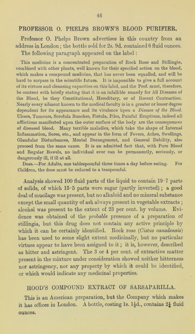 PROFESSOR 0. PHELPS BROWN’S BLOOD PURIFIER. Professor 0. Phelps Brown advertises in this country from an address in London; the bottle sold for 2s. 9d. contained 6 fluid ounces. The following paragraph appeared on the label: This medicine is a concentrated preparation of Rock Rose and Stillingia, combined with other plants, well known for their specified action on the blood, which makes a compound medicine, that has never been equalled, and will be hard to surpass in the scientific future. It is impossible to give a full account of its virtues and cleansing capacities on this label, and the Prof, must, therefore, be content with briefly stating that it is an infallible remedy for All Diseases of the Blood, be they Constitutional, Hereditary, or of Recent Contraction. Nearly every ailment known to the medical faculty is in a greater or lessor degree dependent for its appearance and its virulence upon a Disease of the Blood. Ulcers, Tumours, Scrofula Bunches, Fistula, Piles, Painful Eruptions, indeed all afflictions manifested upon the outer surface of the body are the consequences of diseased blood. Many terrible maladies, which take the shape of Internal Inflammation, Sores, etc., and appear in the form of Fevers, Aches, Swelhngs, Glandular Disturbances, Mental Derangement, and General Debihty, also proceed from the same cause. It is an admitted fact that, with Pure Blood and Regular Bowels, no individual ever can be permanently, seriously, or dangerously ill, if ill at all. Dose.—For Adults, one tablespoonful three times a day before eating. For Children, the dose must be reduced to a teaspoonful. Analysis showed 100 fluid parts of the liquid to contain 19-7 parts of solids, of which 15’5 parts were sugar (partly inverted); a good deal of mucilage was present, but no alkaloid and no mineral substance except the small quantity of ash always present in vegetable extracts ; alcohol was present to the extent of 23 per cent, by volume. Evi- dence was obtained of the 'probable presence of a preparation of stillingia, but this drug does not contain any active principle by which it can be certainly identified. Rock rose {Cistus canadensis) has been used to some slight extent medicinally, but no particular virtues appear to have been assigned to it; it is, however, described as bitter and astringent. The 3 or 4 per cent, of extractive matter present in the mixture under consideration showed neither bitterness nor astringency, nor any property by which it could be identified, or which would indicate any medicinal properties. HOOD’S COMPOUND EXTRACT OF SARSAPARILLA. This is an American preparation, but the Company which makes it has offices in London. A bottle, costing Is. lAd., contains 2^ fluid ounces.