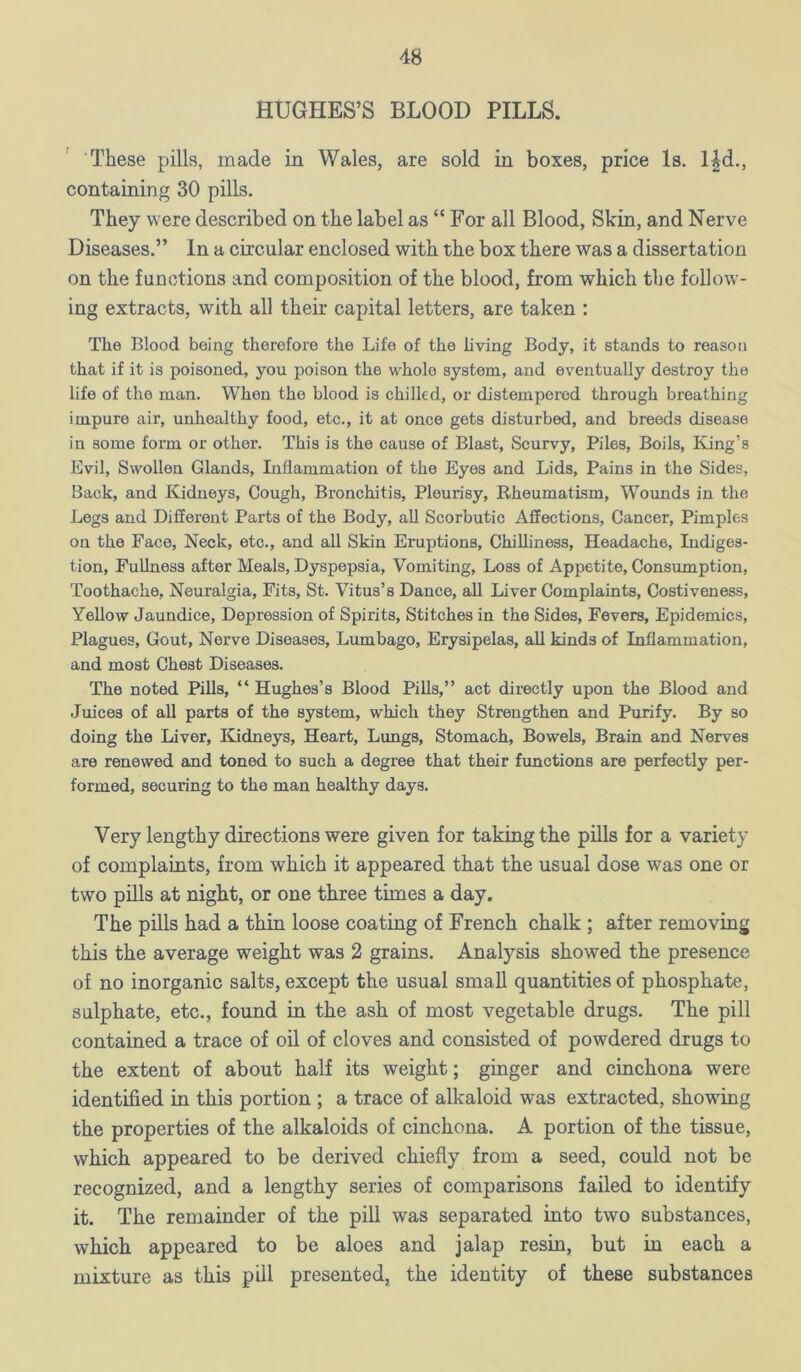 HUGHES’S BLOOD PILLS. These pills, made in Wales, are sold in boxes, price Is. l^d., containing 30 pills. They were described on the label as “ For all Blood, Skin, and Nerve Diseases.” In a circular enclosed with the box there was a dissertation on the functions and composition of the blood, from which the follow- ing extracts, with all their capital letters, are taken : The Blood being therefore the Life of the living Body, it stands to reason that if it is poisoned, you poison the whole system, and eventually destroy the life of the man. When the blood is chilled, or distempered through breathing impure air, unhealthy food, etc., it at once gets disturbed, and breeds disease in some form or other. This is the cause of Blast, Scurvy, Piles, Boils, Kiing’s Evil, Swollen Glands, Liflammation of the Eyes and Lids, Pains in the Sides, Back, and Kidneys, Cough, Bronchitis, Pleurisy, Rheumatism, Wounds in the Legs and Different Parts of the Body, all Scorbutic Affections, Cancer, Pimples on the Face, Neck, etc., and all Skin Eruptions, Chilliness, Headache, Indiges- tion, Fullness after Meals, Dyspepsia, Vomiting, Loss of Appetite, Consumption, Toothache, Neuralgia, Fits, St. Vitus’s Dance, all Liver Complaints, Costiveness, Yellow Jaundice, Depression of Spirits, Stitches in the Sides, Fevers, Epidemics, Plagues, Gout, Nerve Diseases, Lumbago, Erysipelas, all kinds of Inflammation, and most Chest Diseases. The noted Pills, “ Hughes’s Blood Pills,” act directly upon the Blood and Juices of all parts of the system, which they Strengthen and Purify. By so doing the Liver, ICidneys, Heart, Lungs, Stomach, Bowels, Brain and Nerves are renewed and toned to such a degree that their functions are perfectly per- formed, securing to the man healthy days. Very lengthy directions were given for taking the pills for a variety of complaints, from which it appeared that the usual dose was one or two pills at night, or one three times a day. The pills had a thin loose coating of French chalk ; after removing this the average weight was 2 grains. Analysis showed the presence of no inorganic salts, except the usual small quantities of phosphate, sulphate, etc., found in the ash of most vegetable drugs. The pill contained a trace of oil of cloves and consisted of powdered drugs to the extent of about half its weight; ginger and cinchona were identified in this portion ; a trace of alkaloid was extracted, showing the properties of the alkaloids of cinchona. A portion of the tissue, which appeared to be derived chiefly from a seed, could not be recognized, and a lengthy series of comparisons failed to identify it. The remainder of the pill was separated into two substances, which appeared to be aloes and jalap resin, but in each a mixture as this pill presented, the identity of these substances