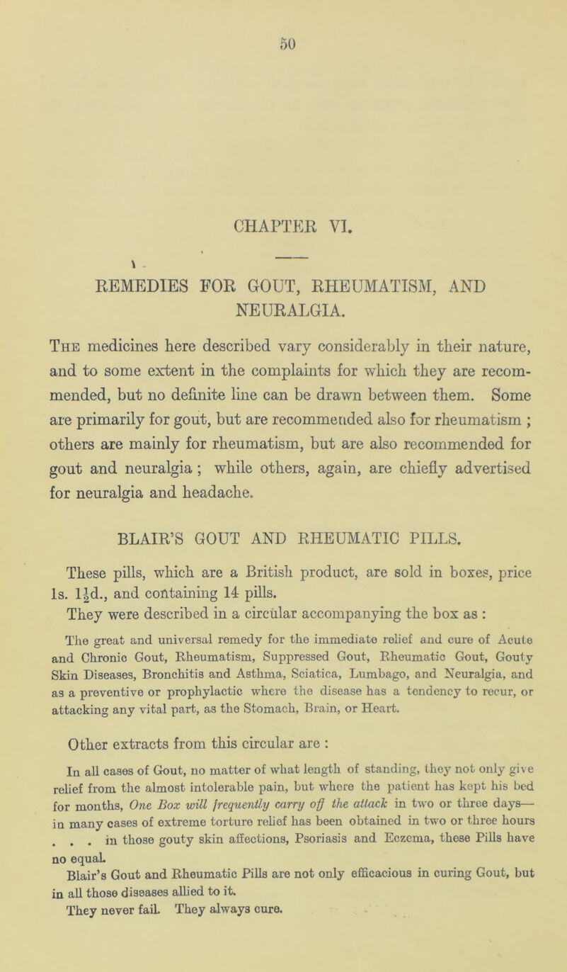 CHAPTER VI. \ - REMEDIES FOR GOUT, RHEUMATISM, AND NEURALGIA. The medicines here described vary considerably in their nature, and to some extent in the complaints for which they are recom- mended, but no definite line can be drawn between them. Some are primarily for gout, but are recommended also for rheumatism ; others are mainly for rheumatism, but are also recommended for gout and neuralgia ; while others, again, are chiefly advertised for neuralgia and headache. BLAIR’S GOUT AND RHEUMATIC PILLS. These pills, which are a British product, are sold in boxes, price Is. l|d., and containing 14 pills. They were described in a circular accompanying the hox as : The great and universal remedy for the immediate relief and cure of Acute and Chronic Gout, Rheumatism, Suppressed Gout, Rheumatic Gout, Gouty Skin Diseases, Bronchitis and Asthma, Sciatica, Lumbago, and Neuralgia, and as a preventive or prophylactic where the disease has a tendency to recur, or attacking any vital part, as the Stomach, Brain, or Heart, Other extracts from this circular are ; In all cases of Gout, no matter of what length of standing, they not only give relief from the almost intolerable pain, but where the patient has kept his bed for months. One Box will frcquenUy carry o§ the attack in two or three days— iu many cases of extreme torture rehef has been obtained in two or three hours . . in those gouty skin affections. Psoriasis and Eczema, these PiUs have no equaL Blair’s Gout and Rheumatic Pills are not only efficacious in curing Gout, but in aU those diseases aUied to it. They never fail They always cure. , .