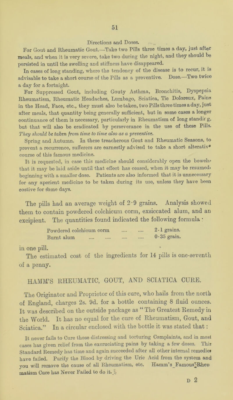 Directions and Doses. For Gout and Rheumatic G!out.—Take two Pills three times a day, just after meals, and when it is very severe, take two during the night, and they should be persisted in until the swelling and stiffness have disappeared. In cases of long standing, where the tendency of the disease is to recur, it is advisable to take a short course of the Pills as a preventive. Dose. Two twice a day for a fortnight. For Suppressed Gout, including Gouty Asthma, Bronchitis, Dyspepsia Rheumatism, Rheumatic Headaches, Lumbago, Sciatica, Tic Doloreux, Pains in the Hoad, Face, etc., they must also betaken, two Pills three times a day, just after meals, that quantity being generally sufficient, but in some cases a longer continuance of them is necessary, particularly in Rheumatism of long standir g, but that will also be eradicated by perseverance in the use of these Pills. They shcndd be taken from time to time also as a 'preventive. Spring and Autumn. In these treacherous Gout and Rheumatic Seasons, to prevent a recurrence, sufferers are earnestly advised to take a short alterativ* course of this famous medicine. It is requested, in case this medicine should considerably open the bowels* that it may be laid aside until that effect has ceased, when it may be resumed. be<rinnin with a smaller dose. Patients are also informed that it is unnecessar}* O O for any aperient medicine to be taken during its use, unless they have boon costive for ^omo days. The pills had an average weight of 2-9 grains. Analysis showed them to contain powdered colchicum conn, exsiccated alum, and an excipient. The quantities found indicated the following formula • Powdered colchicum conn 2 • 1 grains. Burnt alum .... .... —• —• 0-35 grain. in one pill. The estimated cost of the ingredients for 14 pills is one-seventh of a penny. HAMM’S RHEUMATIC, GOUT, AND SCIATICA CURE. The Originator and Proprietor of this cure, who hails from the north of England, charges 2s. 9d. for a bottle containing 8 fluid ounces. It was described on the outside package as “ The Greatest Remedy in the World. It has no equal for the cure of Rheumatism, Gout, and Sciatica.” In a circular enclosed with the bottle it was stated that: It never fails to Cure those distressing and torturing Complaints, and in most cases has given relief from the excruciating pains by taking a few doses. This Standard Remedy has time and again succeeded after all other internal remedie* have failed. Purify the Blood by driving the Uric Acid from the system and you wiU remove the cause of all Rheumatism, etc. Hamm’a_Famou3]*Rheu matism Cure has Never Failed to do it. D 2