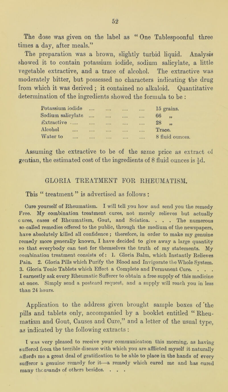 The dose was given on the label as “ One Tablespoonful three times a day, after meals.” The preparation was a brown, slightly turbid liquid. Analysis showed it to contain potassium iodide, sodium salicylate, a little vegetable extractive, and a trace of alcohol. The extractive was moderately bitter, but possessed no characters indicating the drug from which it was derived ; it contained no alkaloid. Quantitative determination of the ingredients showed the formula to be : Potassium iodide Sodium salicylate Extractive Alcohol Water to 15 grains. 66 „ 28 Trace. 8 fluid ounces. Assuming the extractive to be of the same price as extract ol gentian, the estimated cost of the ingredients of 8 fluid ounces is Jd. GLORIA TREATMENT FOR RHEUMATISM. This “ treatment ” is advertised as follows : Cure yourself of Rheumatism. I will tell you how and send you the remedy Free. My combination treatment cures, not merely relieves but actually c ures, cases of Rheumatism, Gout, and Sciatica. . . . The numerous so-called remedies offered to the public, through the medium of the newspapers, have absolutely killed all confidence ; therefore, in order to make my genuine remedy more generally known, I have decided to give away a large quantity so that everybody can test for themselves the truth of my statements. My combination treatment consists of: 1. Gloria Balm, which Instantly Relieves Pain. 2. Gloria Pills which Purify the Blood and Invigorate tlie Whole System. 3. Gloria Tonic Tablets which Effect a Complete and Permanent Cure. . . . I earnestly ask every Rheumatic Sufferer to obtain a free supply of this medicine at once. Simply send a postcard request, and a supply will reach jmu in less than 24 hours. Application to the address given brought sample boxes of 'the pills and tablets only, accompanied by a booklet entitled “ Rheu- matiam and Gout, Causes and Cure,” and a letter of the usual type, as indicated by the following extracts : I was very pleased to receive your communication tliis morning, as having suffered from the terrible disease with which you are afflicted myself it naturally affords me a groat deal of gratifleation to be able to place in the hands of every sufferer a genuine remedy for it—a remedy which cured me and has cured many theusands of others besides. . . .