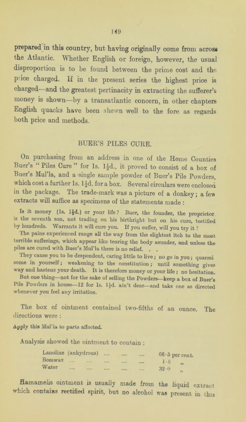 prepared in this country, but having originally come from across the Atlantic. Whether English or foreign, however, the usual disproportion is to be found between the prime cost and the price charged. If in the present series the highest price is charged and the greatest pertinacity in extracting the sufferer^s money is shown—by a transatlantic concern, in other chapters English quacks have been shewn well to the fore as regards both price and methods. BUER’S PILES CURE. On purchasing from an address in one of the Home Counties Buer s Piles Cure ” for Is. l^d., it proved to consist of a box of Buer’s Mul’la, and a single sample powder of Buer’s Pile Powders, which cost a further Is. l|d. for a box. Several circulars were enclosed in the package. The trade-mark was a picture of a donkey; a few extracts will suffice as specimens of the statements made ; Is it money (Is. IJd.) or your life? Buer, the founder, the proprietor is the seventh son, not trading on his birthright but on his eure, testified by hundreds. Warrants it will cure you. If you suffer, will you try it ? The pains experienced range all the way from the sbghtest itch to the most terrible sufferings, which appear hke tearing the body asunder, and unless the piles are cured with Buer’s Mul’la there is no relief. . . They cause you to be despondent, caring little to live; no go in you; quarrel some in yourself; weakening to the constitution ; until something gives way and hastens your death. It is therefore money or your life ; no hesitation. But one thing—not for the sake of selling the Powders—keep a box of Buer’s Pile Powders in house—12 for Is. IJd. ain’t dear—and take one as directed whenever you feel any irritation. The box of ointment contained two-fifths of an ounce. The directions were : Apply this Mul’la to parts affected. Analysis showed the ointment to contain : Lanoline (anhydrous) 66-5 per cent. Beeswax j. 5 Water .... .... .... .... . '12 0 flamamelis omtment is usually made from the liquid extract which contains rectified spirit, but no alcohol was present in this