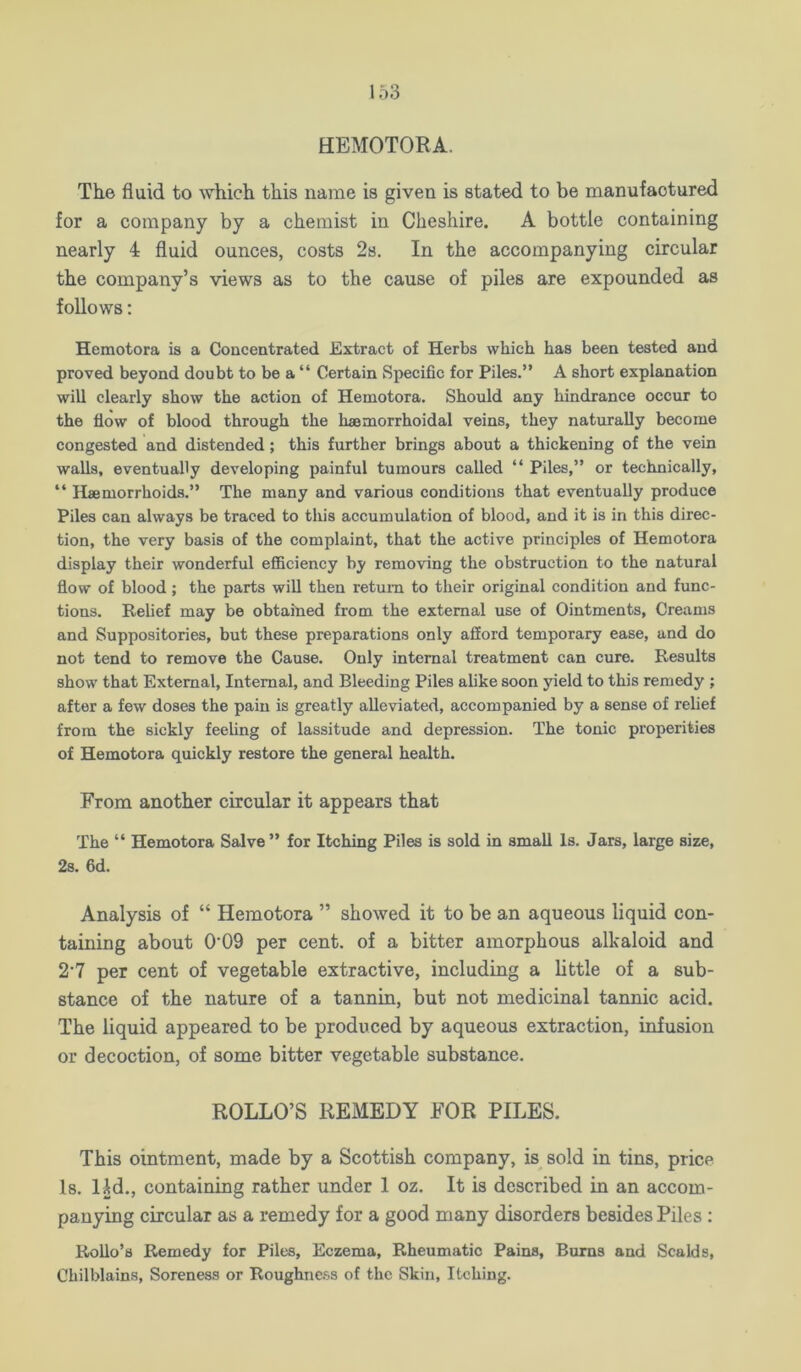 HEMOTORA. The fluid to which this name is given is stated to be manufactured for a company by a chemist in Cheshire. A bottle containing nearly 4 fluid ounces, costs 2s. In the accompanying circular the company’s views as to the cause of piles are expounded as follows: Hemotora is a Concentrated Extract of Herbs which has been tested and proved beyond doubt to be a “ Certain Specific for Piles.” A short explanation will clearly show the action of Hemotora. Should any hindrance occur to the flow of blood through the haemorrhoidal veins, they naturally become congested and distended; this further brings about a thickening of the vein walls, eventually developing painful tumours called “ Piles,” or technically, “ Hemorrhoids.” The many and various conditions that eventually produce Piles can always be traced to this accumulation of blood, and it is in this direc- tion, the very basis of the complaint, that the active principles of Hemotora display their wonderful efficiency by removing the obstruction to the natural flow of blood; the parts will then return to their original condition and func- tions. Relief may be obtained from the external use of Ointments, Creams and Suppositories, but these preparations only afford temporary ease, and do not tend to remove the Cause. Only internal treatment can cure. Results show that External, Internal, and Bleeding Piles ahke soon yield to this remedy ; after a few doses the pain is greatly alleviated, accompanied by a sense of relief from the sickly feeUng of lassitude and depression. The tonic properities of Hemotora quickly restore the general health. From another circular it appears that The “ Hemotora Salve” for Itching Piles is sold in small Is. Jars, large size, 2s. fid. Analysis of “ Hemotora ” showed it to be an aqueous liquid con- taining about 0‘09 per cent, of a bitter amorphous alkaloid and 2'7 per cent of vegetable extractive, including a little of a sub- stance of the nature of a tannin, but not medicinal tannic acid. The liquid appeared to be produced by aqueous extraction, infusion or decoction, of some bitter vegetable substance. ROLLO’S REMEDY FOR PILES. This ointment, made by a Scottish company, is^ sold in tins, price Is. lid., containing rather under 1 oz. It is described in an accom- panying circular as a remedy for a good many disorders besides Piles ; RoUo’b Remedy for Piles, Eczema, Rheumatic Pains, Bums and Scalds, Chilblains, Soreness or Roughn&ss of the Skin, Itching.