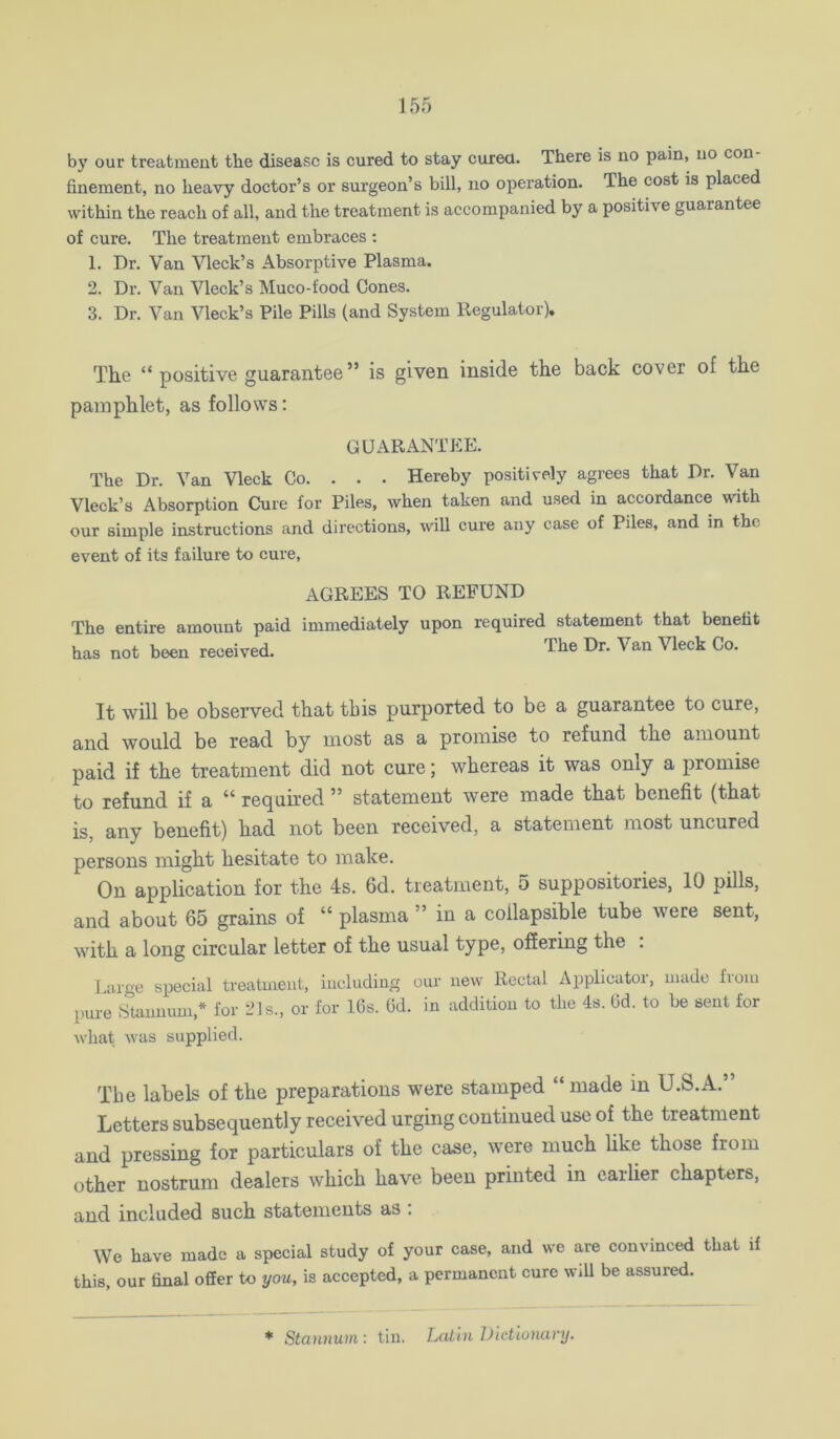 b)' our treatment the disease is cured to stay curea. There is no pain, no con finement, no heavy doctor’s or surgeon’s bill, no operation. The cost is placed within the reach of all, and the treatment is accompanied by a positive guarantee of cure. The treatment embraces ; 1. Dr. Van Vleck’s Absorptive Plasma. 2. Dr. Van Vleck’s Muco-food Cones. 3. Dr. Van Vleck’s Pile Pills (and System Regulator), The “ positive guarantee” is given inside the back cover of the pamphlet, as follows: GUARANTEE. The Dr. Van Vleck Co. . . . Hereby positively agrees that Dr. Van Vleck’s Absorption Cure for Piles, when taken and used in accordance with our simple instructions and directions, will cure any case of Piles, and in the event of its failure to cure. AGREES TO REFUND The entire amount paid immediately upon required statement that benefit has not been received. The Dr. Van Vleck Co. It will be observed that tbis purported to be a guarantee to cure, and would be read by most as a promise to refund the amount paid if the treatment did not cure; whereas it was only a promise to refund if a “ required ” statement were made that benefit (that is, any benefit) had not been received, a statement most uncured persons might hesitate to make. On application for the 4s. 6d. treatment, 5 suppositories, 10 pills, and about 65 grains of “ plasma ” in a collapsible tube were sent, with a long circular letter of the usual type, offering the . Lurge special treatment, iucluding our new Rectal Applicator, made from pure Staimum,* for 21 s., or for 16s. Gd. in addition to the 4s. Gd. to be sent for what was supplied. The labels of the preparations were stamped “ made in U.S.A.” Letters subsequently received urging continued use of the treatment and pressing for particulars of the caae, were much hke those from other nostrum dealers which have been printed in earlier chapters, and included such statements as : We have made a special study of your case, and we are convinced that if this, our final offer to you, is accepted, a permanent cure wiU be assured. * Stannum : tin. Laihi iJietiunary.