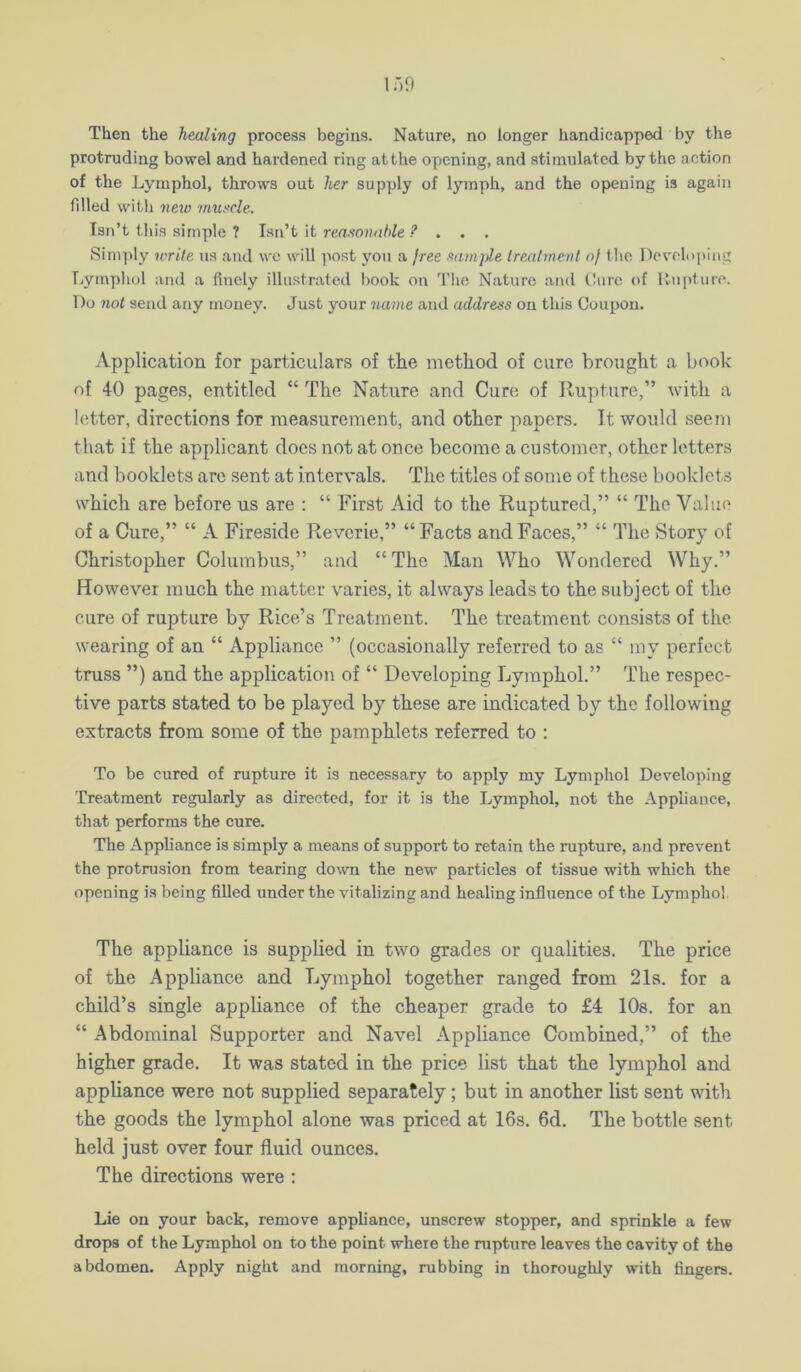 Then the healing process begins. Nature, no longer handicapped by the protruding bowel and hardened ring at the opening, and stimulated by the action of the Lymphol, throws out her supply of lymph, and the opening is again filled wit-h new musxle. Isn’t this simple ? Isi\’t it reasonable ? . . , Simply write us and wc will post j'ou a jree samjde Irealmenl of (he Developing Lymphol and a finely illustrated book on 'riie Nature and (!ure of Unpture. Do not send any money. Just your ?iame and address on this Coupon. Application for particulars of tiie method of cure brought a book of 40 pages, entitled “ The Nature and Cure of Rupture,” with a hitter, directions for measurement, and other papers. It would seem that if the applicant does not at once become a customer, other letters and booklets are sent at intervals. The titles of some of these booklets which are before us are : “ First Aid to the Ruptured,” “ The Value of a Cure,” “ A Fireside Reverie,” “Facts and Faces,” “ The Story of Christopher Columbus,” and “The Man Who Wondered Why.” However much the matter varies, it always leads to the subject of the cure of rupture by Rice’s Treatment. The treatment consists of the wearing of an “ Appliance ” (occasionally referred to as “ my perfect truss ”) and the application of “ Developing Lymphol.” The respec- tive parts stated to be played by these are indicated by the following extracts from some of the pamphlets referred to : To be cured of rupture it is necessary to apply my Lymphol Developing Treatment regularly as directed, for it is the Lymphol, not the Appliance, tliat performs the cure. The Appliance is simply a means of support to retain the rupture, and prevent the protrusion from tearing down the new particles of tissue with which the opening is being filled under the vitalizing and healing influence of the Lymphol. The appliance is supplied in two grades or qualities. The price of the Appliance and Lymphol together ranged from 21s. for a child’s single appliance of the cheaper grade to £4 lOs. for an “ Abdominal Supporter and Navel Appliance Combined,” of the higher grade. It was stated in the price list that the lymphol and appliance were not supplied separately; but in another list sent with the goods the lymphol alone was priced at 16s. 6d. The bottle sent held just over four fluid ounces. The directions were : Lie on your back, remove appliance, unscrew stopper, and sprinkle a few drops of the Lymphol on to the point where the rupture leaves the cavity of the abdomen. Apply night and morning, rubbing in thoroughly with lingers.