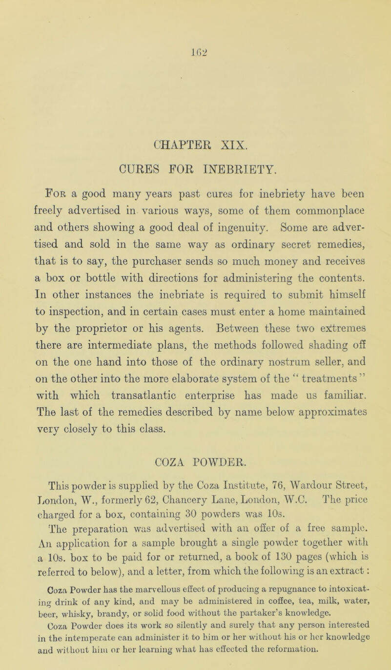 CHAPTER XIX. CURES FOR INEBRIETY. For a good many years past cures for inebriety have been freely advertised in various ways, some of them commonplace and others showing a good deal of ingenuity. Some are adver- tised and sold in the same way as ordinary secret remedies, that is to say, the purchaser sends so much money and receives a box or bottle with directions for administering the contents. In other instances the inebriate is required to submit himself to inspection, and in certain cases must enter a home maintained by the proprietor or his agents. Between these two extremes there are intermediate plans, the methods followed shading off on the one hand into those of the ordinary nostrum seller, and on the other into the more elaborate system of the “ treatments ” with which transatlantic enterprise has made us familiar. The last of the remedies described by name below approximates very closely to this class. COZA POWDER. This powder is supplied by the Coza Institute, 76, Wardoiir Street, London, W., formerly 62, Chancery Lane, London, W.C. The price charged for a box, containing 30 powders was 10s. The preparation was advertised with an oSer of a free sample. An application for a sample brought a single powder together witli a 10s. box to be paid for or returned, a book of 130 pages (which is referred to below), and a letter, from which the following is an extract: Coza Powder has the marvellous effect of producing a repugnance to intoxicat- ing drink of any kind, and may be administered in coffee, tea, milk, water, beer, whisky, brandy, or solid food without the partaker’s knowledge. Coza Powder does its work so silently and surely that any person interested in the intemperate can administer it to him or her without his or her knowledge and without him or her learning what has effected the reformation.