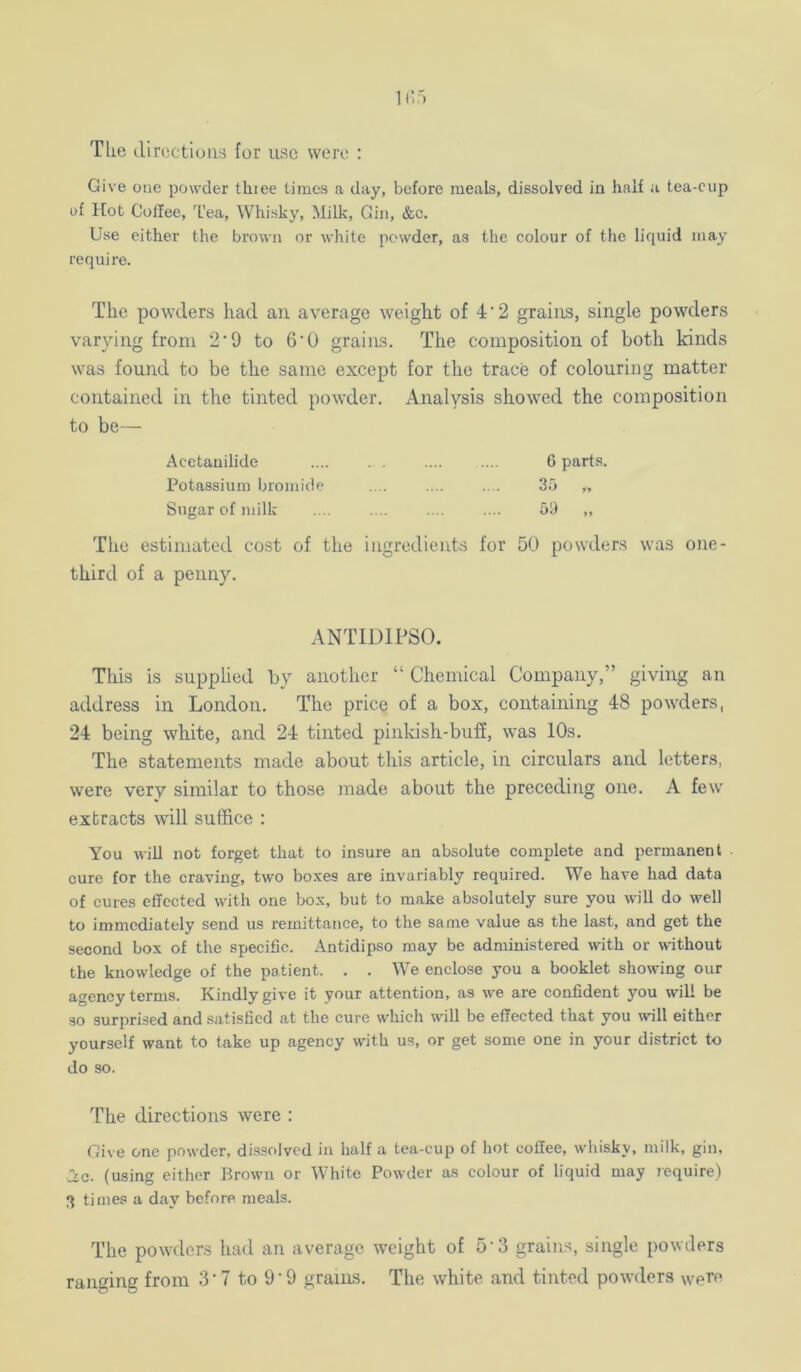 Tke (lircctions for use were Give one powder thiee times a day, before meals, dissolved in half a tea-cup of Hot Coffee, Tea, Whisky, Milk, Gin, &c. Use either the brown or white powder, as the colour of the liquid may require. The powders had an average weight of 4‘2 grains, single powders varying from 2‘9 to 6’0 grains. The composition of both kinds was found to be the same except for the trace of colouring matter contained in the tinted powder. Analysis showed the composition to be— Acetanilide .... .... 6 parts. Potassium bromide .... .... .... 35 „ Sugar of milk .... .... .... .... 59 „ The estimated cost of the ingredients for 50 powders was one- third of a penny. ANTIDIPSO. This is supplied by another “ Chemical Company,” giving an address in London, The price of a box, containing 48 powders, 24 being white, and 24 tinted pinldsh-bufi, w’as 10s. The statements made about this article, in circulars and letters, were very similar to those made about the preceding one. A few extracts will suffice : You wiU not forget that to insure an absolute complete and permanent cure for the craving, two boxes are invariably required. We have had data of cures effected with one box, but to make absolutely sure you will do well to immediately send us remittance, to the same value as the last, and get the second box of the specific. Antidipso may be administered with or without the knowledge of the patient. . . We enclose you a booklet showing our agency terms. Kindly give it your attention, as we are confident you will be so surprised and satisfied at the cure which will be effected that you will either yourself want to take up agency with us, or get some one in your district to do so. The directions were : Give one powder, dissolved in half a tea-cup of hot coffee, whisky, milk, gin, ■Ic. (using either Brown or White Powder as colour of liquid may require) 3 times a day before meals. The powders had an average weight of 5‘3 grains, single powders ranging from 3 • 7 to 9'9 grains. The white and tinted powders were