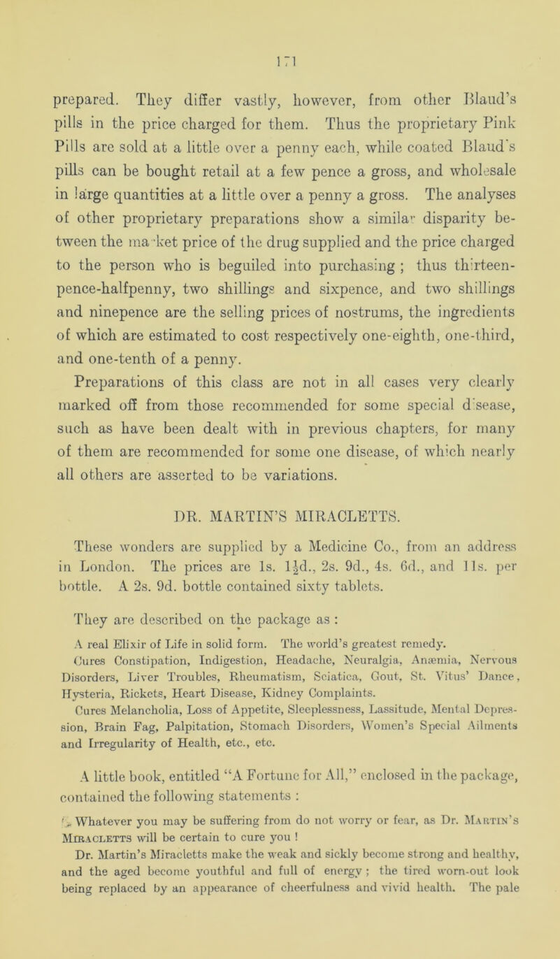 prepared. They differ vastly, however, from other Bland’s pills in the price charged for them. Thus the proprietary Pink Pills are sold at a little over a penny each, while coated Blaud s pills can be bought retail at a few pence a gross, and wholesale in large quantities at a little over a penny a gross. The analyses of other proprietary preparations show a simila’’ disparity be- tween the ma ket price of the drug supplied and the price charged to the person who is beguiled into purchasing ; thus thirteen- pence-halfpenny, two shillings and sixpence, and two shillings and ninepence are the selling prices of nostrums, the ingredients of which are estimated to cost respectively one-eighth, one-third, and one-tenth of a penny. Preparations of this class are not in all cases very clearly marked off from those recommended for some special dhease, such as have been dealt with in previous chapters, for many of them are recommended for some one disease, of which nearly all others are asserted to be variations. DR. MARTIN’S MIRACLETTS. These wonders are supplied by a Medicine Co., from an address in London. The prices are Is. 1-^d., 2s. 9d., 4s. 6d., and 11s. ])cr bottle. A 2s. 9d. bottle contained sixty tablets. They are described on the package as : A real Elixir of Life in solid form. The world’s greatest remedy. (lures Constipation, Indigestion, Headache, Neuralgia, Anicniia, Nervous Disorders, Liver Troubles, Rheumatism, Sciatica, Gout, St. Vitus’ Dance, H}^teria, Rickets, Heart Disease, Kidney Complaints. Cures Melanchoha, Loss of Appetite, Sleeplessness, Lassitude, Mental Depres- sion, Brain Fag, Palpitation, Stomach Disordei-s, Women’s Special ;\ilments and IiTegularity of Health, etc., etc. .A little book, entitled “A Fortune for All,” enclosed in the package, contained the following statements : '> Whatever you may be suffering from do not worry or fear, as Dr. Martin’s MmACLETTS will be certain to cure you ! Dr. Martin’s Miracletts make the weak and sickly become strong and healthy, and the aged become youthful and full of energy ; the tired worn-out look being replaced by an appearance of cheerfulness and vivid health. The pale