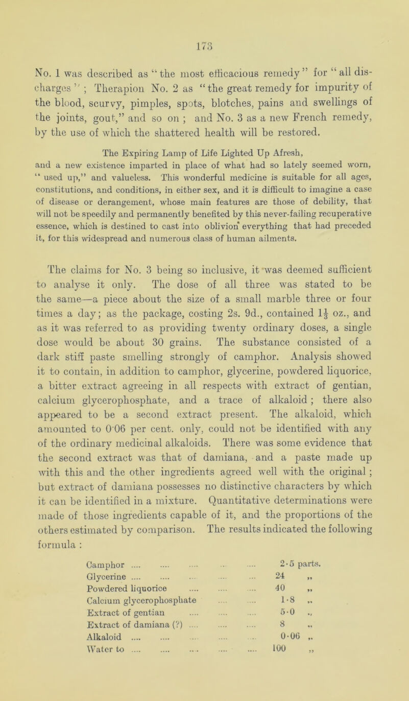 No. 1 was described as “the most efficacious remedy” for “all dis- charges ” ; Therapiou No. 2 as “the great remedy for impurity of the blood, scurvy, pimples, spots, blotches, pains and swellings of the joints, gout,” and so on ; and No. 3 as a new French remedy, by the use of which the shattered health will be restored. The Expiring Lamp of Life Lighted Up Afresh, and a new existence imparted in place of what had so lately seemed worn, “ used up,” and valueless. This wonderful medicine is suitable for all ages, constitutions, and conditions, in either sex, and it is difficult to imagine a case of disease or derangement, whose main features are those of debihty, that will not be speedily and permanently benefited by this never-failing recuperative essence, which is destined to cast into oblivion everything that had preceded it, for this widespread and numerous class of human ailments. Iffie claims for No. 3 being so inclusive, it'was deemed sufficient to analyse it only. The dose of all three was stated to be the same—a piece about the size of a small marble three or four times a day; as the package, costing 2s. 9d., contained 1^ oz., and as it was referred to as providing twenty ordinary doses, a single dose would be about 30 grains. The substance consisted of a dark stiff paste smelling strongly of camphor. Analysis showed it to contain, in addition to camphor, glycerine, powdered liquorice, a bitter extract agreeing in all respects with extract of gentian, calcium glycerophosphate, and a trace of alkaloid ; there also appeared to be a second extract present. The alkaloid, which amounted to 0 06 per cent, only, could not be identified with any of the ordinary medicinal alkaloids. There was some evidence that the second extract was that of damiana, and a paste made up with this and the other ingredients agreed well with the original ; but extract of damiana possesses no distinctive characters by which it can be identified in a mixture. Quantitative determinations were made of those ingredients capable of it, and the proportions of the others estimated by comparison. The results indicated the following formula : Camphor Glycerine .... Powdered liquorice Calcium glycerophosphate Extract of gentian Extract of damiana (?) .... Alkaloid .... Water to 2-5 parts. 24 40 1-8 .. 5-0 ., 8 0-00 ,. 100