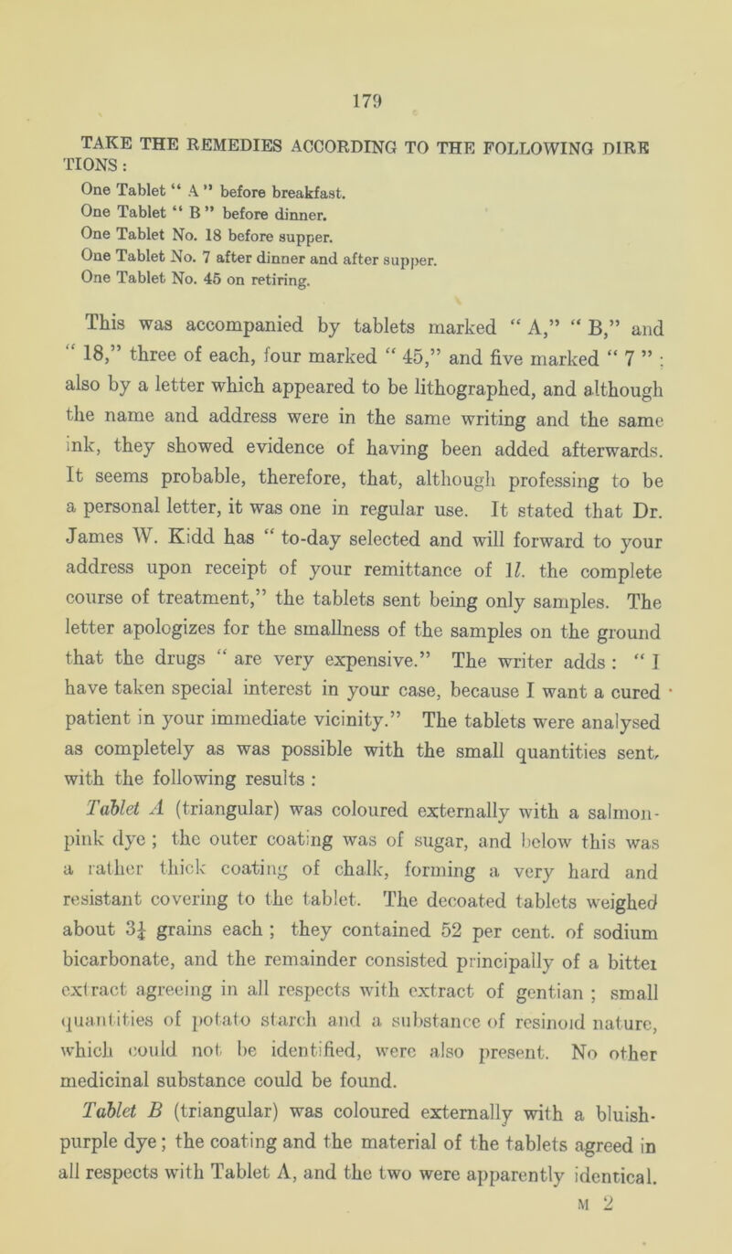 TAKE THE REMEDIES ACCORDING TO THE FOLLOWING DIRE TIONS : One Tablet “ A ” before breakfast. One Tablet “ B” before dinner. One Tablet No. 18 before supper. One Tablet No. 7 after dinner and after supper. One Tablet No. 45 on retiring. This was accompanied by tablets marked “ A,” “ B,” and “ 18,” three of each, four marked “ 45,” and five marked “ 7 ” ; also by a letter which appeared to be lithographed, and although the name and address were in the same writing and the same ink, they showed evidence of having been added afterwards. It seems probable, therefore, that, although professing to be a personal letter, it was one in regular use. It stated that Dr. James W. Kidd has “ to-day selected and will forward to your address upon receipt of your remittance of 11. the complete course of treatment,” the tablets sent being only samples. The letter apologizes for the smallness of the samples on the ground that the drugs “ are very expensive.” The writer adds : “ I have taken special interest in your case, because I want a cured patient in your immediate vicinity.” The tablets were analysed as completely as was possible with the small quantities sent, with the following results : Tablet A (triangular) was coloured externally with a salmon- pink dye ; the outer coating was of sugar, and below this was a rather thick coating of chalk, forming a very hard and resistant covering to the tablet. The decoated tablets weighed about 3^ grains each ; they contained 52 per cent, of sodium bicarbonate, and the remainder consisted piincipally of a bittei extract agreeing in all respects wuth extract of gentian ; small quHJit ities of potato starch and a substance of rcsinoid nature, which <Jould not be identified, were also present. No other medicinal substance could be found. Tablet B (triangular) was coloured externally with a bluish- purple dye; the coating and the material of the tablets agreed in all respecta with Tablet A, and the two were apparently identical. M 2